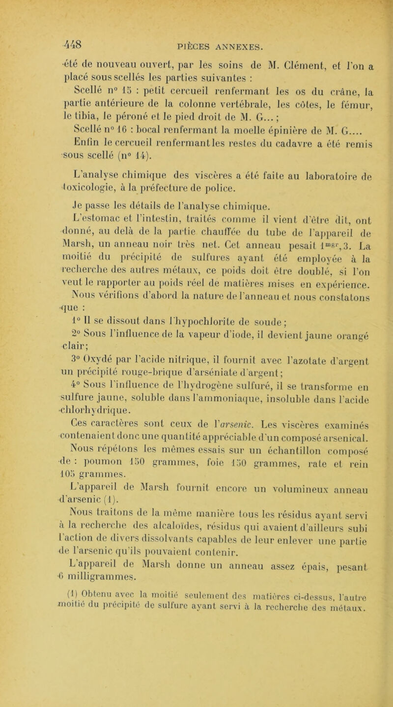 •été de nouveau ouvert, par les soins de M. Clément, et l'on a placé sous scellés les parties suivantes : Scellé n° 15 : petit cercueil renfermant les os du crâne, la partie antérieure de la colonne vertébrale, les côtes, le fémur, le tibia, le péroné et le pied droit de M. G... ; Scellé n° 16 : bocal renfermant la moelle épinière de M. G.... Enfin le cercueil renfermantles restes du cadavre a été remis sous scellé (n° 14). L'analyse chimique des viscères a été faite au laboratoire de loxicologïe, à la préfecture de police. Je passe les détails de l’analyse chimique. L’estomac et l’intestin, traités comme il vient d’être dit, ont donné, au delà de la partie chauffée du tube de l’appareil de Marsh, un anneau noir très net. Cet anneau pesait lmer,3. La moitié du précipité de sulfures ayant été employée à la recherche des autres métaux, ce poids doit être doublé, si l’on veut le rapporter au poids réel de matières mises en expérience. Nous vérifions d’abord la nature de l'anneau et nous constatons que : 1° Il se dissout dans lhypochlorite de soude; 2° Sous l’influence de la vapeur d’iode, il devient jaune orangé clair; 3° Oxydé par l’acide nitrique, il fournit avec l’azotate d’argent un précipité rouge-brique d’arséniate d'argent ; 4° Sous l'influence de l’hvdrogène sulfuré, il se transforme en sulfure jaune, soluble dans l’ammoniaque, insoluble dans l'acide •chlorhydrique. Ces caractères sont ceux de Varsenic. Les viscères examinés contenaient donc une quantité appréciable d'un composé arsenical. Nous répétons les mêmes essais sur un échantillon composé de: poumon 150 grammes, foie 150 grammes, rate et rein 105 grammes. L appareil de Marsh fournit encore un volumineux anneau d'arsenic (1). Nous traitons de la même manière tous les résidus ayant servi à la recherche des alcaloïdes, résidus qui avaient d’ailleurs subi 1 action de divers dissolvants capables de leur enlever une partie de l’arsenic qu’ils pouvaient contenir. L appareil de Marsh donne un anneau assez épais, pesant •6 milligrammes. (1) Obtenu avec la moitié seulement tics matières ci-dessus, l’autre moitié du précipité de sulfure ayant servi à la recherche des métaux.