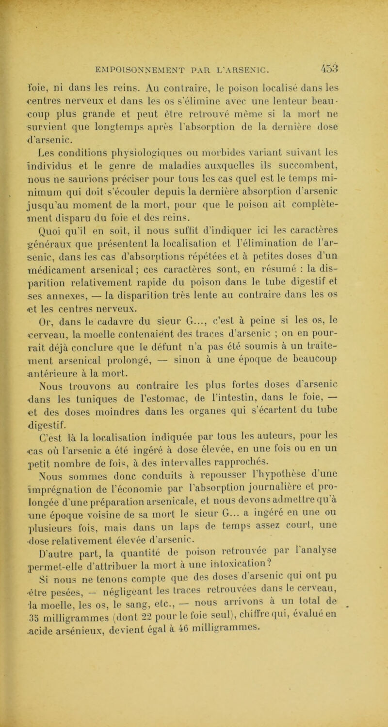 foie, ni dans les reins. Au contraire, le poison localisé dans les centres nerveux et dans les os s'élimine avec une lenteur beau- coup plus grande et peut être retrouvé même si la mort ne survient que longtemps après l’absorption de la dernière dose d’arsenic. Les conditions physiologiques ou morbides variant suivant les individus et le genre de maladies auxquelles ils succombent, nous ne saurions préciser pour tous les cas quel est le temps mi- nimum qui doit s’écouler depuis la dernière absorption d’arsenic jusqu'au moment de la mort, pour que le poison ait complète- ment disparu du foie et des reins. Quoi qu'il en soit, il nous suflit d’indiquer ici les caractères généraux que présentent la localisation et l’élimination de l'ar- senic, dans les cas d’absorptions répétées et à petites doses d’un médicament arsenical; ces caractères sont, en résumé : la dis- parition relativement rapide du poison dans le tube digestif et ses annexes, — la disparition très lente au contraire dans les os et les centres nerveux. Or, dans le cadavre du sieur G..., c’est à peine si les os, le cerveau, la moelle contenaient des traces d’arsenic ; on en pour- rait déjà conclure que le défunt n’a pas été soumis à un traite- ment arsenical prolongé, — sinon à une époque de beaucoup antérieure à la mort. Nous trouvons au contraire les plus fortes doses d’arsenic dans les tuniques de l’estomac, de l'intestin, dans le 1 oie, et des doses moindres dans les organes qui s’écartent du tube digestif. C’est là la localisation indiquée par tous les auteurs, pour les cas où l'arsenic a été ingéré à dose élevée, en une fois ou en un petit nombre de fois, à des intervalles rapprochés. Nous sommes donc conduits à repousser 1 hypothèse d une imprégnation de l’économie par 1 absorption journalière et pro- longée d une préparation arsenicale, et nous devons admettre qu à une époque voisine de sa mort le sieur G... a ingéré en une ou plusieurs fois, mais dans un laps de temps assez court, une •dose relativement élevée d’arsenic. D'autre part, la quantité de poison retrouvée par l’analyse permet-elle d’attribuer la mort à une intoxication? Si nous ne tenons compte que des doses d arsenic qui ont pu •être pesées, — négligeant les traces retrouvées dan> le cet \ eau, la moelle, les os, le sang, etc., — nous arrivons à un total de 35 milligrammes (dont 22 pour le foie seul), chiffre qui, évalué en .acide arsénieux, devient égal à 46 milligrammes.