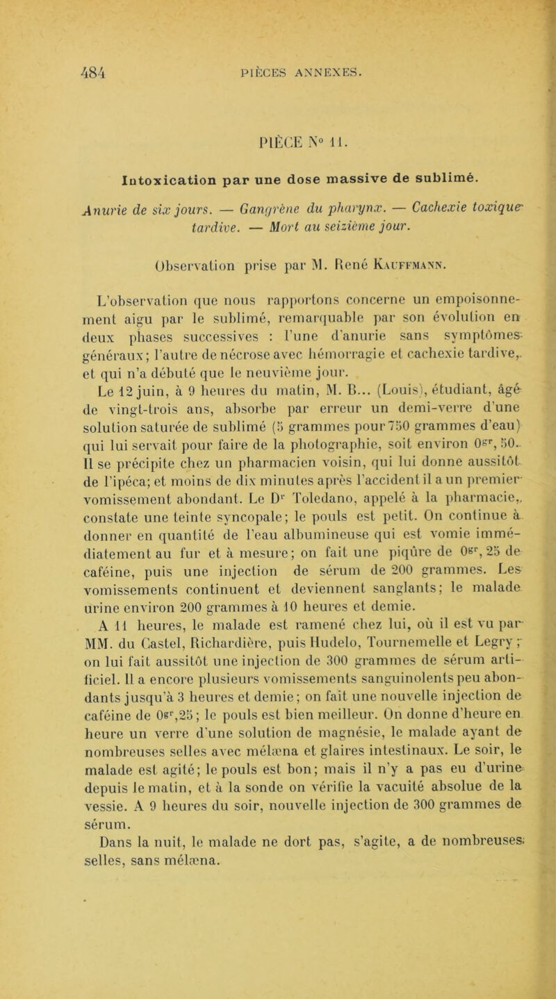 PIÈCE N° il. Intoxication par une dose massive de sublimé. Anurie de six jours. — Gangrène du pharynx. — Cachexie toxique- tardive. — Mort au seizième jour. Observation prise par M. René Kauffmann. L’observation que nous rapportons concerne un empoisonne- ment aigu par le sublimé, remarquable par son évolution en deux phases successives : l’une d'anurie sans symptômes- généraux; l’autre de nécrose avec hémorragie et cachexie tardive,, et qui n’a débuté que le neuvième jour. Le 12 juin, à 9 heures du matin, M. B... (Louis), étudiant, âgé de vingt-trois ans, absorbe par erreur un demi-verre d’une solution saturée de sublimé (13 grammes pour 7130 grammes d’eau) qui lui servait pour faire de la photographie, soit environ 0^r, 50. Il se précipite chez un pharmacien voisin, qui lui donne aussitôt de l’ipéca; et moins de dix minutes après l’accident il a un premier vomissement abondant. Le D1’ Toledano, appelé à la pharmacie,, constate une teinte syncopale; le pouls est petit. On continue à donner en quantité de l’eau albumineuse qui est vomie immé- diatement au fur et à mesure; on fait une piqûre de 0t?r,25 de caféine, puis une injection de sérum de 200 grammes. Les vomissements continuent et deviennent sanglants; le malade urine environ 200 grammes à 10 heures et demie. A II heures, le malade est ramené chez lui, où il est vu par MM. du Castel, Richardière, puis Iludelo, Tournemelle et Legry y on lui fait aussitôt une injection de 300 grammes de sérum arti- liciel. 11 a encore plusieurs vomissements sanguinolents peu abon- dants jusqu’à 3 heures et demie ; on fait une nouvelle injection de caféine de 0er,25; le pouls est bien meilleur. On donne d’heure en heure un verre d’une solution de magnésie, le malade ayant de nombreuses selles avec mélæna et glaires intestinaux. Le soir, le malade est agité; le pouls est bon; mais il n'y a pas eu d’urine depuis le matin, et à la sonde on vérifie la vacuité absolue de la vessie. A 9 heures du soir, nouvelle injection de 300 grammes de sérum. Dans la nuit, le malade ne dort pas, s’agite, a de nombreuses; selles, sans mélæna.