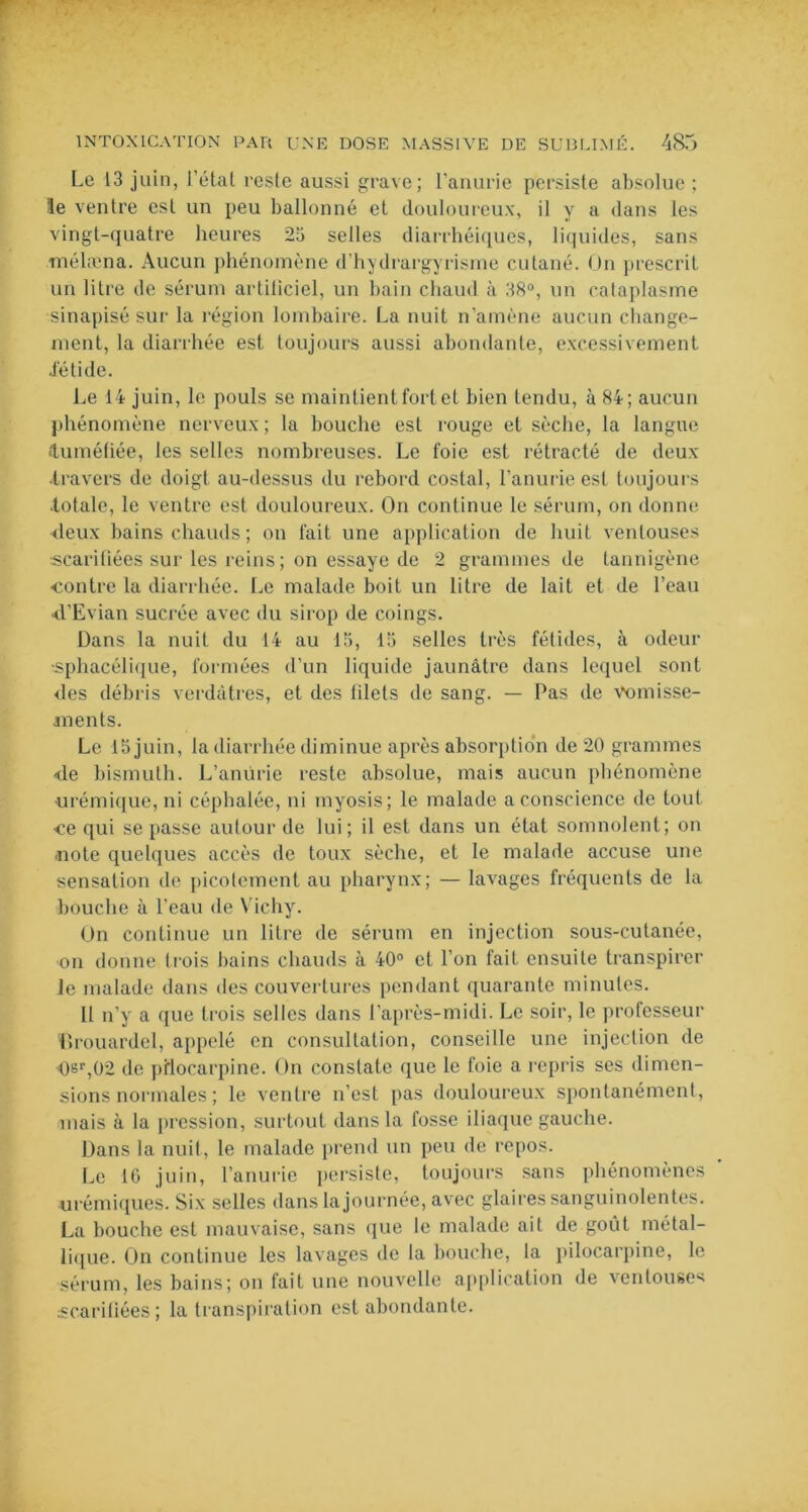 Le 13 juin, l’état reste aussi grave; l’anurie persiste absolue ; le ventre est un peu ballonné et douloureux, il y a dans les vingt-quatre heures 25 selles diarrhéiques, liquides, sans mélæna. Aucun phénomène d’hydrargyrisme cutané. On prescrit un litre de sérum artificiel, un bain chaud à 38°, un cataplasme sinapisé sur la région lombaire. La nuit n’amène aucun change- ment, la diarrhée est toujours aussi abondante, excessivement •fétide. Le 14 juin, le pouls se maintient fort et bien tendu, à 84; aucun phénomène nerveux ; la bouche est rouge et sèche, la langue •tuméfiée, les selles nombreuses. Le foie est rétracté de deux •travers de doigt au-dessus du rebord costal, l’anurie est toujours totale, le ventre est douloureux. On continue le sérum, on donne deux bains chauds; on fait une application de huit ventouses scarifiées sur les reins ; on essaye de 2 grammes de tannigène •contre la diarrhée. Le malade boit un litre de lait et de l’eau d'Evian sucrée avec du sirop de coings. Dans la nuit du 14 au 15, 15 selles très fétides, à odeur •sphacélique, formées d’un liquide jaunâtre dans lequel sont des débris verdâtres, et des filets de sang. — Pas de vomisse- ments. Le 15 juin, la diarrhée diminue après absorption de 20 grammes de bismuth. L’aniirie reste absolue, mais aucun phénomène urémique, ni céphalée, ni tnyosis; le malade a conscience de tout ce qui se passe autour de lui; il est dans un état somnolent; on •note quelques accès de toux sèche, et le malade accuse une sensation de picotement au pharynx; — lavages fréquents de la bouche à l’eau de Vichy. On continue un litre de sérum en injection sous-cutanée, on donne trois bains chauds à 40° et l’on fait ensuite transpirer le malade dans des couvertures pendant quarante minutes. 11 n’y a que trois selles dans l’après-midi. Le soir, le professeur iirouardel, appelé en consultation, conseille une injection de Osr,02 de pilocarpine. On constate que le foie a repris ses dimen- sions normales ; le ventre n’est pas douloureux spontanément, mais à la pression, surtout dans la fosse iliaque gauche. Dans la nuit, le malade prend un peu de repos. Le 16 juin, l’anurie persiste, toujours sans phénomènes * urémiques. Six selles dans la journée, avec glaires sanguinolentes. La bouche est mauvaise, sans que le malade ait de goût métal- lique. On continue les lavages de la houche, la pilocarpine, le sérum, les bains; on fait une nouvelle application de ventouses scarifiées ; la transpiration est abondante.