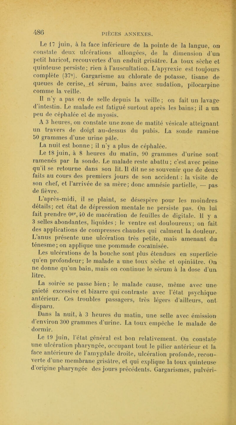 Le 17 juin, à la face inférieure de la pointe de la langue, orr constate deux ulcérations allongées, de la dimension d'un petit haricot, recouvertes d’un enduit grisâtre. La toux sèche et quinteuse persiste; rien à l’auscultation. L’apyrexie est toujours complète (37°). Gargarisme au chlorate de potasse, tisane do queues de cerise,_et sérum, hains avec sudation, pilocarpine comme la veille. Il n y a pas eu de selle depuis la veille; on fait un lavage d intestin. Le malade est fatigué surtout après les bains; il a un peu de céphalée et de myosis. A 3 heures, on constate une zone de matité vésicale atteignant un travers de doigt au-dessus du pubis. La sonde ramène 'JO grammes d’une urine pâle. La nuit est bonne ; il n’y a plus de céphalée. Le 18 juin, à 8 heures du matin, 90 grammes d’urine sont ramenés par la sonde. Le malade reste abattu; c’est avec peino qu’il se retourne dans son lit. Il dit ne se souvenir que de deux faits au cours des premiers jours de son accident : la visite do son chef, et l’arrivée de sa mère; donc amnésie partielle, — pas- de fièvre. L après-midi, il se plaint, se désespère pour les moindres détails; cet état de dépression mentale ne persiste pas. On lui fait prendre 0er,i0 de macération de feuilles de digitale. 11 y a 3 selles abondantes, liquides; le ventre est douloureux; on fait des applications de compresses chaudes qui calment la douleur. L anus présente une ulcération très petite, mais amenant du ténesme; on applique une pommade cocaïnisée. Les ulcérations de la bouche sont plus étendues en superficie- qu’en profondeur; le malade a une toux sèche et opiniâtre. On ne donne qu’un bain, mais on continue le sérum à la dose d'un litre. La soirée se passe bien ; le malade cause, même avec une- gaieté excessive et bizarre qui contraste avec l’état psychique antérieur. Ces troubles passagers, très légers d'ailleurs, ont disparu. Dans la nuit, a 3 heures du matin, une selle avec émission d’environ 300 grammes d’urine. La toux empêche le malade de dormir. Le 19 juin, l’état général est bon relativement. On constate une ulcération pharyngée, occupant tout le pilier antérieur et la lace antérieure de l’amygdale droite, ulcération profonde, recou- verte d une membrane grisâtre, et qui explique la toux quinteuse d origine pharyngée des jours précédents. Gargarismes, pulvéri-