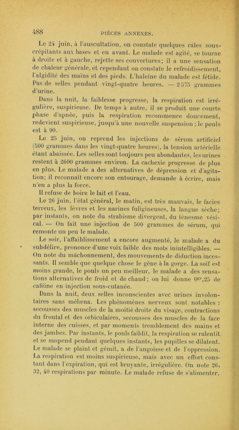 Le 24 juin, à l’auscultation, on constate quelques râles sous- crépitants aux hases et en avant. Le malade est agité, se tourne à droite et à gauche, rejette ses couvertures; il a une sensation de chaleur générale, et cependant on conslate le refroidissement, 1 algidité des mains et des pieds. L’haleine du malade est fétide. Pas de selles pendant vingt-quatre heures. —2 575 grammes d’urine. Dans la nuit, la faiblesse progresse, la respiration est irré- gulière, suspirieuse. De temps à autre, il se produit une courte phase d’apnée, puis la respiration recommence doucement, redevient suspirieuse, jusqu’à une nouvelle suspension ; le pouls est à 90. Le 25 juin, on reprend les injections de sérum artificiel (500 grammes dans les vingt-quatre heures), la tension artérielle étant abaissée. Les selles sont toujours peu abondantes, les urines restent à 2600 grammes environ. La cachexie progresse de plus en plus. Le malade a des alternatives de dépression et d’agita- tion; il reconnaît encore son entourage, demande à écrire, mais n’en a plus la force. 11 refuse de boire le lait et l’eau. Le 26 juin, l’état général, le matin, est très mauvais, le faciès terreux, les lèvres et les narines fuligineuses, la langue sèche; par instants, on note du strabisme divergent, du ténesme vési- cal. — On fait une injection de 500 grammes de sérum, qui remonte un peu le malade. Le soir, l'affaiblissement a encore augmenté, le malade a du subdélire, prononce d’une voix faible des mots inintelligibles. — On note du mâchonnement, des mouvements de diduction inces- sants. Il semble que quelque chose le gène à la gorge. La soif est moins grande, le pouls un peu meilleur, le malade a des sensa- tions alternatives de froid et de chaud; on lui donne 0^r,25 de caféine en injection sous-cutanée. Dans la nuit, deux selles inconscientes avec urines involon- taires sans mélæna. Les phénomènes nerveux sont notables : secousses des muscles de la moitié droite du visage, contractions du frontal et des orbiculaires, secousses des muscles de la face interne des cuisses, et par moments tremblement des mains et des jambes. Par instants, le pouls faiblit, la respiration se ralentit et se suspend pendant quelques instants, les pupilles se dilatent. Le malade se plaint et gémit, a de l’angoisse et de l’oppression. La respiration est moins suspirieuse, mais avec un effort cons- tant dans l’expiration, qui est bruyante, irrégulière. On note 26, 32, 40 respirations par minute. Le malade refuse de s’alimenter.