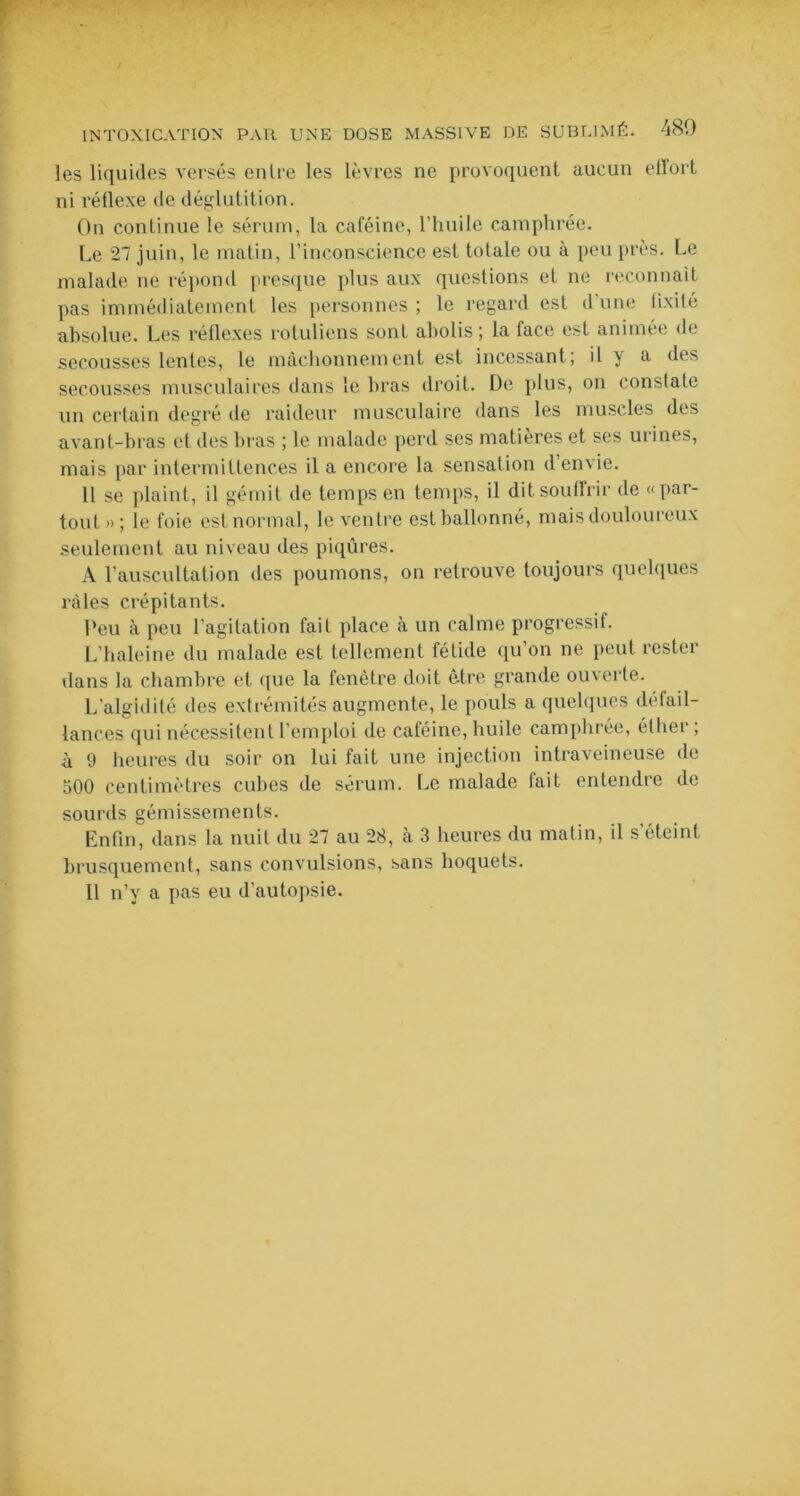 les liquides versés en Ire les lèvres ne provoquent aucun etlort ni réflexe de déglutition. On continue le sérum, la caféine, l’huile camphrée. Le 27 juin, le matin, l’inconscience est totale ou à peu près. Le malade ne répond presque plus aux questions et ne reconnaît pas immédiatement les personnes ; le regard est d’une fixité absolue. Les réflexes rotuliens sont abolis; la face est animée de secousses lentes, le mâchonnement est incessant ; il y a des secousses musculaires dans le bras droit. De plus, on conslate un certain degré de raideur musculaire dans les muscles des avant-bras et des bras ; le malade perd ses matières et ses urines, mais par intermittences il a encore la sensation d’envie. Il se plaint, il gémit de temps en temps, il dit souffrir de «par- tout»; le foie est normal, le ventre est ballonné, mais douloureux seulement au niveau des piqûres. À l’auscultation des poumons, on retrouve toujours quelques râles crépitants. Peu à peu l’agitation fait place à un calme progressif. L’haleine du malade est tellement fétide qu’on ne peut rester dans la chambre et que la fenêtre doit être grande ouverte. L'algidilé des extrémités augmente, le pouls a quelques défail- lances qui nécessitent l’emploi de caféine, huile camphrée, éther , à 9 heures du soir on lui fait une injection intraveineuse de oOO centimètres cubes de sérum. Le malade fait entendre de sourds gémissements. Enfin, dans la nuit du 27 au 28, à 3 heures du matin, il s’éteint brusquement, sans convulsions, sans hoquets. 11 n’y a pas eu d’autopsie.