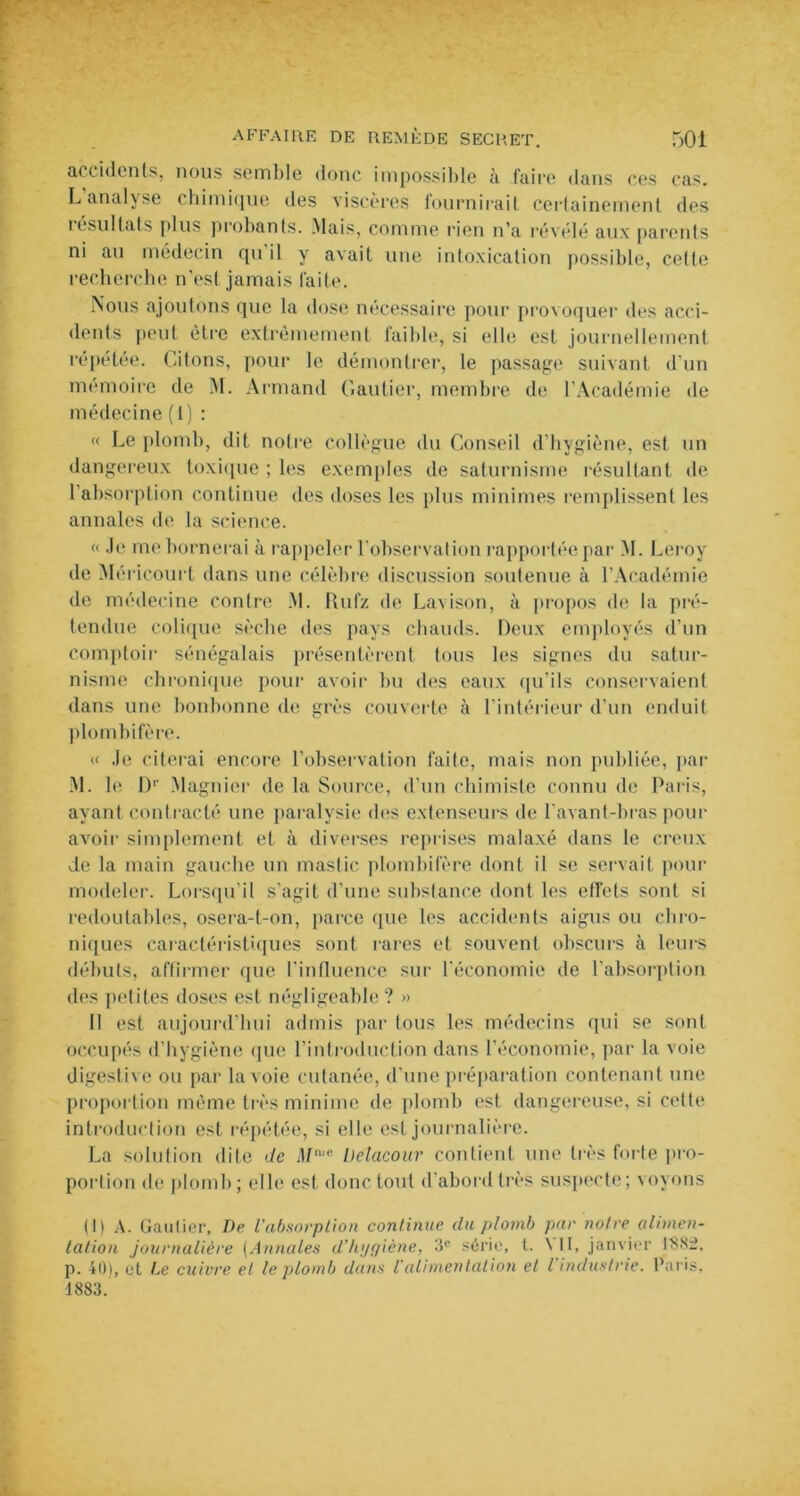 accidents, nous semble donc impossible à faire dans ces cas. L analyse chimique îles viscères fournirait certainement des résultats plus probants. Mais, comme rien n’a révélé aux parents ni au médecin qu il y avait une intoxication possible, cette recherche n’est jamais faite. Nous ajoutons que la dose nécessaire pour provoquer des acci- dents peut être extrêmement faible, si elle est journellement répétée. Citons, pour le démontrer, le passage suivant d'un mémoire de M. Armand Gautier, membre de l’Académie de médecine (1) : « Le plomb, dit notre collègue du Conseil d’hygiène, est un dangereux toxique ; les exemples de saturnisme résultant de l’absorption continue des doses les plus minimes remplissent les annales de la science. « Je me bornerai à rappeler l’observation rapportée par M. Leroy de Méricourt dans une célèbre discussion soutenue à l’Académie de médecine contre M. Rufz de Lavison, à propos de la pré- tendue colique sèche des pays chauds. Deux employés d’un comptoir sénégalais présentèrent tous les signes du satur- nisme chronique pour avoir bu des eaux qu’ils conservaient dans une bonbonne de grès couverte à l’intérieur d’un enduit plombifère. « Je citerai encore l’observation faite, mais non publiée, par M. le I)1' Magnier de la Source, d’un chimiste connu de Paris, ayant contracté une paralysie des extenseurs de l’avant-bras pour avoir simplement et à diverses reprises malaxé dans le creux de la main gauche un mastic plombifère dont il se servait pour modeler. Lorsqu’il s’agit d’une substance dont les etfets sont si redoutables, osera-t-on, parce que les accidents aigus ou chro- niques caractéristiques sont rares et souvent obscurs à leurs débuts, affirmer (pie l’influence sur l’économie de l’absorption des petites doses est négligeable ? » Il est aujourd’hui admis par tous les médecins qui se sont occupés d’hygiène que l’introduction dans l’économie, par la voie digestive ou par la voie cutanée, d’une préparation contenant une proportion même très minime de plomb est dangereuse, si cette introduction est répétée, si elle est journalière. La solution dite de M,c Delacoar contient une très forte pro- portion de plomb; elle est donc tout d’abord très suspecte; voyons (1) A. Gautier, De l'absorption continue du plomb par notre alimen- tation journalière (Annales d’hygiène, 3e série, t. AU, janvier 188:2, p. 40), et Le cuivre et le plomb dans l’alimentation et l'industrie. Paris, 1883.