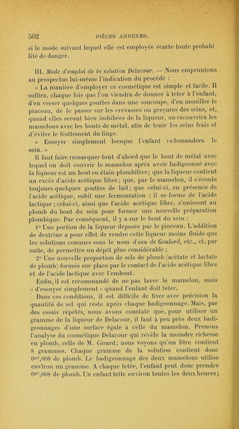 si le mode suivant lequel elle est employée écarte toute probabi lité de danger. lü. Mode d'emploi de la solution Delacour. — Nous empruntons au prospectus lui-mème l’indication du procédé : « La manière d’employer ce cosmétique est simple et facile. Il suffira, chaque fois que l’on viendra de donner à teter à l'enfant, d'en verser quelques gouttes dans une soucoupe, d’en mouiller le pinceau, de le passer sur les crevasses ou gerçures des seins, et, quand elles seront bien imbibées de la liqueur, on recouvrira les mamelons avec les bouts de métal, afin de tenir les seins frais et d’éviter le frottement du linge. « Essuyer simplement lorsque l’enfant ledemandera le sein. » U faut faire remarquer fout d’abord que le bout de métal avec lequel on doit couvrir le mamelon après avoir badigeonné avec la liqueur est un bout en étain plombifère; que la liqueur contient un excès d’acide acétique libre; que, par le mamelon, il s’écoule toujours quelques gouttes de lait; que celui-ci, en présence de l’acide acétique, subit une fermentation : il se forme de 1 acide lactique ; celui-ci, ainsi que l’acide acétique libre, s’unissent au plomb du bout du sein pour former une nouvelle préparation plombique. Par conséquent, il y a sur le bout du sein : 1° Une portion de la liqueur déposée par le pinceau. L addition de dextrine a pour effet de rendre celle liqueur moins fluide que les solutions connues sous le nom d'eau de Goulard, etc., et, par suite, de permettre un dépôt plus considérable ; 2° Une nouvelle proportion de sels de plomb (acétate et lactale de plomb) formée sur place par le contact de l'acide acétique libre et de l’acide lactique avec l’embout. Enfin, il est recommandé de ne pas laver le mamelon, mais « d’essuyer simplement » quand l’enfant doit teter. Dans ces conditions, il est difficile de fixer avec précision la quantité de sel qui reste après chaque badigeonnage. Mais, par des essais répétés, nous avons constaté que, pour utiliser un gramme de la liqueur de Delacour, il faut à peu près deux badi- geonnages d’une surface égale à celle du mamelon. Prenons l’analyse du cosmétique Delacour qui révèle la moindre richesse en plomb, celle de M. Girard; nous voyons qu'un litre contient 8 grammes. Chaque gramme de la solution contient donc CUr,008 de plomb. Le badigeonnage des deux mamelons utilise environ un gramme. A chaque tetée, l’enfant peut donc prendre 0sr,008 de plomb. Un enfant telle environ toutes les deux heures;