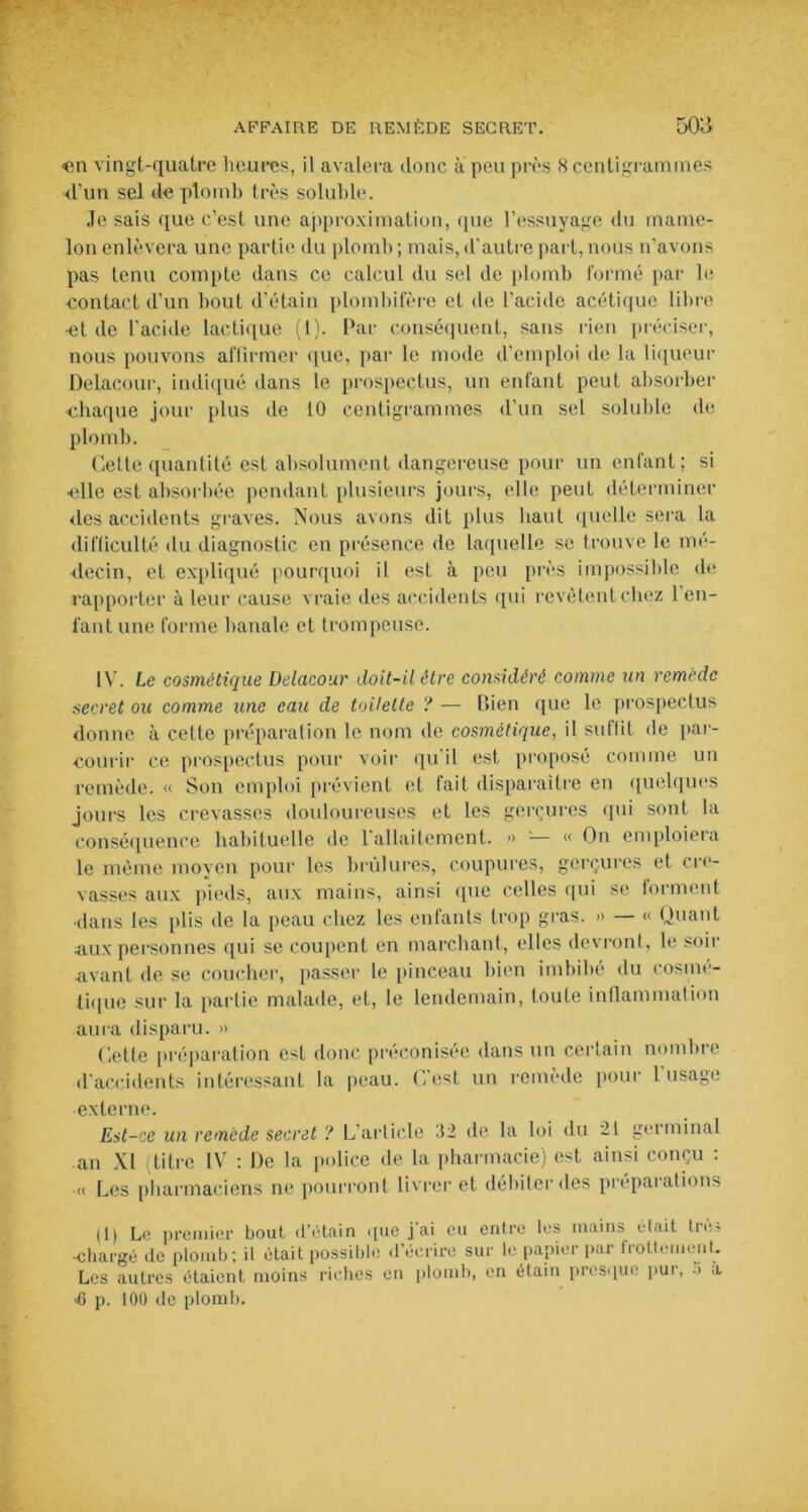 <m vingt-quatre heures, il avalera donc à peu près 8 centigrammes d’un sel de plomb très soluble. Je sais que c’est une approximation, que l’essuyage du mame- lon enlèvera une partie du plomb ; mais, d'autre part, nous n’avons pas tenu compte dans ce calcul du sel de plomb formé par le contact d'un bout d’étain plombifèrc et de l’acide acétique libre et de l’acide lactique (1). Par conséquent, sans rien préciser, nous pouvons affirmer que, par le mode d’emploi de la liqueur Delaeour, indiqué dans le prospectus, un enfant peut absorber chaque jour plus de 10 centigrammes d’un sel soluble de plomb. Celte quantité est absolument dangereuse pour un enfant; si elle est absorbée pendant plusieurs jours, elle peut déterminer des accidents graves. Nous avons dit plus haut quelle sera la difficulté du diagnostic en présence de laquelle se trouve le mé- decin, et expliqué pourquoi il est à peu près impossible de rapporter à leur cause vraie des accidents qui revêtent chez l’en- fant une forme banale et trompeuse. IV. Le cosmétique Delaeour doit-il être considéré comme un remède secret ou comme une eau de toilette ? — Bien que le prospectus donne à cette préparation le nom de cosmétique, il suffit de par- courir ce prospectus pour voir qu'il est proposé comme un remède. « Son emploi prévient et fait disparaître en quelques jours les crevasses douloureuses et les gerçures qui sont la conséquence habituelle de 1 allaitement. » — « On emploiera le même moyen pour les brûlures, coupures, gerçures et cre- vasses aux pieds, aux mains, ainsi que celles qui se forment ■dans les plis de la peau chez les enfants trop gras. » — « Quant .aux personnes qui se coupent en marchant, elles devront, le soir avant de se coucher, passer le pinceau bien imbibé du cosmé- tique sur la partie malade, et, le lendemain, toute inflammation aura disparu. » dette préparation est donc préconisée dans un certain nombre d’accidents intéressant la peau. C’est un remède pour l'usage externe. Est-ce un remède secret ? L article 32 de la loi du 21 germinal an XI titre IV : De la police de la pharmacie) est ainsi conçu : « Les pharmaciens ne pourront livrer et débiter des préparations (1) Le premier bout d’étain que j’ai eu entre les mains était très ■chargé de plomb; il était possible d’écrire sur le papier par frottement. Les autres étaient moins riches en plomb, en étain presque pur, 5 à >6 p. 100 de plomb.