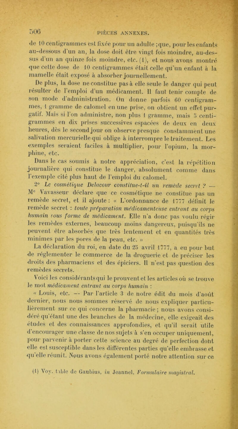 de 10 centigrammes est fixée pour un adulte; que, pour les enfants au-dessous d un an, la dose doit être vingt fois moindre, au-des- sus d un an quinze lois moindre, etc. (1), et nous avons montré que cette dose de 10 centigrammes était celle qu’un enfant à la mamelle était exposé à absorber journellement. De plus, la dose ne constitue pas à elle seule le danger qui peut résulter de l’emploi d’un médicament. 11 faut tenir compte de son mode d administration. On donne parfois 60 centigram- mes, 1 gramme de calomel en une prise, on obtient un effet pur- gatil. Mais si Ion administre, non plus 1 gramme, mais 3 centi- grammes en dix prises successives espacées de deux en deux heures, dès le second jour on observe presque constamment une salivation mercurielle qui oblige à interrompre le traitement. Les exemples seraient faciles à multiplier, pour l’opium, la mor- phine, etc. Dans le cas soumis à notre appréciation, c’est la répétition journalière qui constitue le danger, absolument comme dans l’exemple cité plus haut de l’emploi du calomel. 2° Le cosmétique Delacour constitue-t-il un remède secret ? — Me Vavasseur déclare que ce cosmétique ne constitue pas un remède secret, et il ajoute: « L’ordonnance de 1777 définit le remède secret : toute préparation médicamenteuse entrant au corps humain fous forme de médicament. Elle n’a donc pas voulu régir les remèdes externes, beaucoup moins dangereux, puisqu'ils ne peuvent être absorbés que très lentement et en quantités très minimes par les pores de la peau, etc. » La déclaration du roi, en date du 2o avril 1777, a eu pour but de réglementer le commerce de la droguerie et de préciser les ■droits des pharmaciens et dos épiciers. Il n’est pas question des remèdes secrets. Voici les considérai!tsqui le prouvent et les articles où se trouve le mot médicament entrant au corps humain : « Louis, etc. — Par l'article 3 de notre édit du mois d’août dernier, nous nous sommes réservé de nous expliquer particu- lièrement sur ce qui concerne la pharmacie; nous avons consi- déré qu étant une des branches de la médecine, elle exigeait des études et des connaissances approfondies, et qu’il serait utile d encourager une classe de nos sujets à s’en occuper uniquement, pour parvenir à porter cette science au degré de perfection dont elle est susceptible dans les différentes parties qu’elle embrasse et qu elle réunit. Nous avons également porté notre attention sur ce (1) Voy. t xLle de Gaubius, in Jeannel, Formulaire magistral.