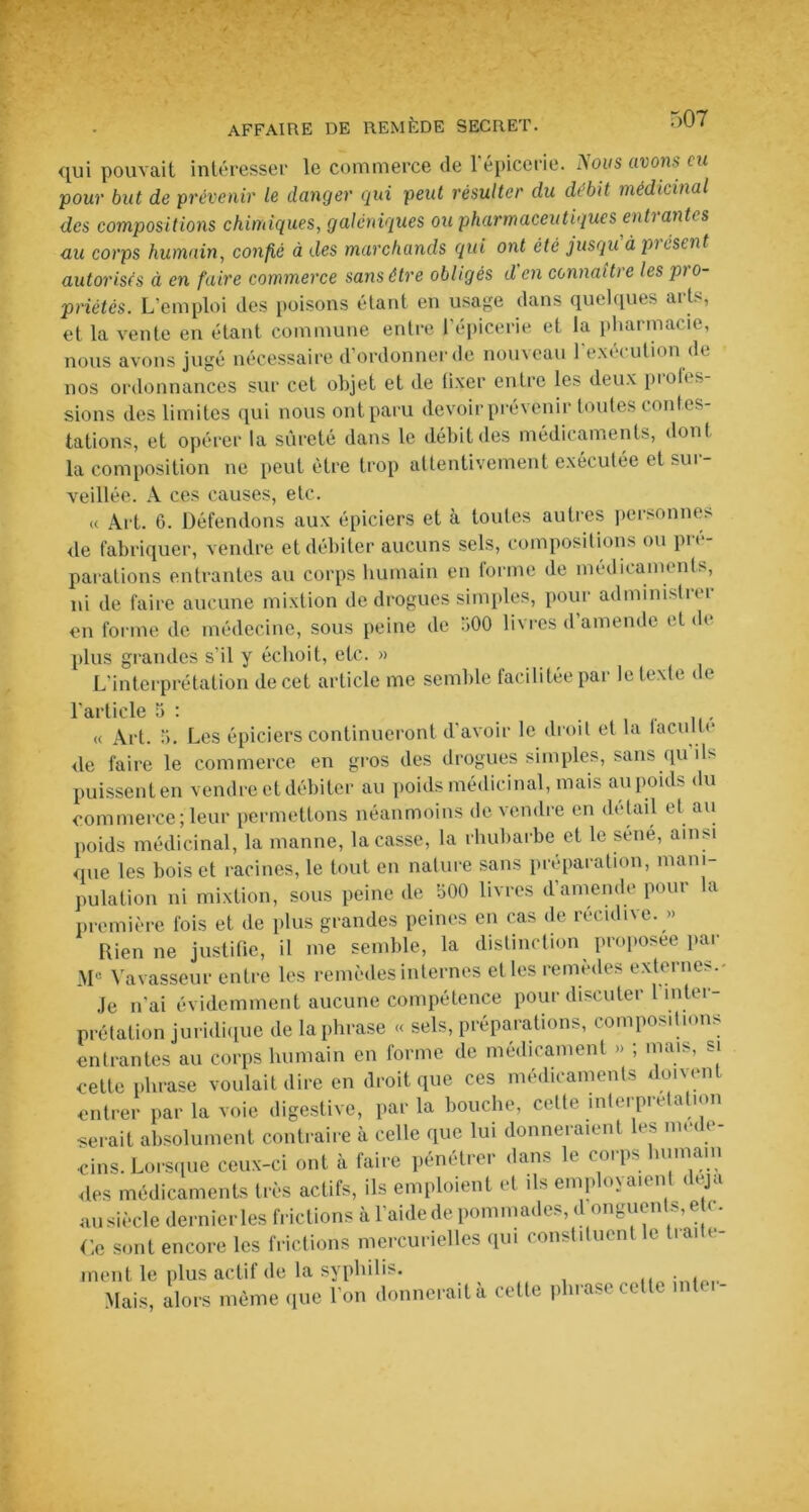 qui pouvait intéresser le commerce de l'épicerie, flous avons eu pour but de prévenir le danger qui peut résulter du débit médicinal des compositions chimiques, galéniques ou pharmaceutiques enti ant< s au corps humain, confié à des marchands qui ont été jusqu à pi osent autorises à en faire commerce sans être obligés d en connaître les pro- priétés. L’emploi des poisons étant en usage dans quelques arts, et la vente en étant commune entre l'épicerie et la pharmacie, nous avons jugé nécessaire d’ordonner de nouveau l'exécution de nos ordonnances sur cet objet et de fixer entre les deux profes- sions des limites qui nous ont paru devoir prévenir toutes contes- tations, et opérer la sûreté dans le débit des médicaments, donl la composition ne peut être trop attentivement exécutée et sui- veillée. A ces causes, etc. « Art. 6. Défendons aux épiciers et à toutes autres personnes, de fabriquer, vendre et débiter aucuns sels, compositions ou pré- parations entrantes au corps humain en forme de médicaments, ni de faire aucune mixtion de drogues simples, pour administrer en forme de médecine, sous peine de 500 livres d’amende et de plus grandes s'il y échoit, etc. » L'interprétation de cet article me semble facilitée par le texte de l'article 5 : _ « Art. 5. Les épiciers continueront d'avoir le droit et la 1 acuité de faire le commerce en gros des drogues simples, sans qu'ils puissent en vendre et débiter au poids médicinal, mais au poids du commerce; leur permettons néanmoins de vendre en détail et au poids médicinal, la manne, laçasse, la rhubarbe et le séné, ainsi que les bois et racines, le tout en nature sans préparation, mani- pulation ni mixtion, sous peine de 500 livres d'amende pour la première fois et de plus grandes peines en cas de récidive. » Rien ne justifie, il me semble, la distinction proposée par Mc Vavasseur entre les remèdes internes et les remèdes externes.- Je n’ai évidemment aucune compétence pour discuter 1 intei prétation juridique de la phrase « sels, préparations, compositions entrantes au corps humain en forme de médicament » ; mais, si cette phrase voulait dire en droit que ces médicaments doivent entrer par la voie digestive, par la bouche, cette interprétation •serait absolument contraire à celle que lui donneraient les méde- cins. Lorsque ceux-ci ont à faire pénétrer dans le corps humain des médicaments très actifs, ils emploient et ils emp °>au n au siècle dernier les frictions à l’aide de pommades, d onguents, etc. Ce sont encore les frictions mercurielles qui constituent le tiai » - ment le plus actif de la syphilis. Mais, alors même que 1 on donnerait à cette phrase cette inter-