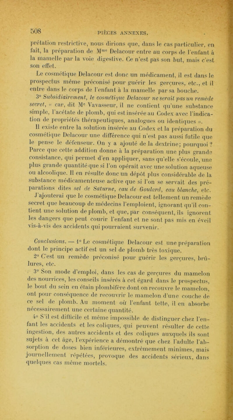 prêtât ion restrictive, nous dirions que, dans le cas particulier, en lait, la préparation de Mmc Delacour entre au corps de l’enfant à la mamelle par la voie digestive. Ce n’est pas son but, mais c’est son effet. Le cosmétique Delacour est donc un médicament, il est dans le prospectus même préconisé pour guérir les gerçures, etc., et il entre dans le corps de l’enfant à la mamelle par sa bouche. d° Subsidiairement, le cosmétique Delacour ne serait pas un remède secret, « car, dit M® Vavasseur, il ne contient qu’une substance simple, 1 acétate de plomb, qui est insérée au Codex avec l’indica- tion de propriétés thérapeutiques, analogues ou identiques ». 11 existe entre la solution insérée au Codex et la préparation du cosmétique Delacour une différence qui n’est pas aussi futile que le pense le défenseur. On y a ajouté delà dextrine; pourquoi? 1 ai ce que cette addition donne à la préparation une plus grande consistance, qui permet d en appliquer, sans qu elle s’écoule, une plus giande quantité que si 1 on opérait avec une solution aqueuse ou alcoolique. Il en résulte donc un dépôt plus considérable de la substance médicamenteuse active que si l’on se servait des pré- paiations dites sel de Saturne, eau de Goulard, eau blanche, etc. .1 ajouterai que le cosmétique Delacour est tellement un remède secret que beaucoup de médecins l’emploient, ignorant qu’il con- tient une solution de plomb, et que, par conséquent, ils ignorent les dangers que peut courir l’enfant et ne sont pas mis en éveil vis-à-vis des accidents qui pourraient survenir. Conclusions. 1° Le cosmétique Delacour est une préparation dont le principe actif est un sel de plomb très toxique. 2° C’est un remède préconisé pour guérir les gerçures, brû- lures, etc. 3U Son mode d’emploi, dans les cas de gerçures du mamelon des nourrices, les conseils insérés à cet égard dans le prospectus, le bout du sein en étain plombifère dont on recouvre le mamelon, ont pour conséquence de recouvrir le mamelon d’une couche de ce sel de plomb. Au moment où l’enfant lette, il en absorbe nécessairement une certaine quantité. 4° S'il est diflicile et même impossible de distinguer chez l'en- tant les accidents et les coliques, qui peuvent résulter de cette ingestion, des autres accidents et des coliques auxquels ils sont sujets à cet âge, l’expérience a démontré que chez l’adulte l'ab- sorption de doses bien inférieures, extrêmement minimes, mais journellement répétées, provoque des accidents sérieux, dans quelques cas même mortels.