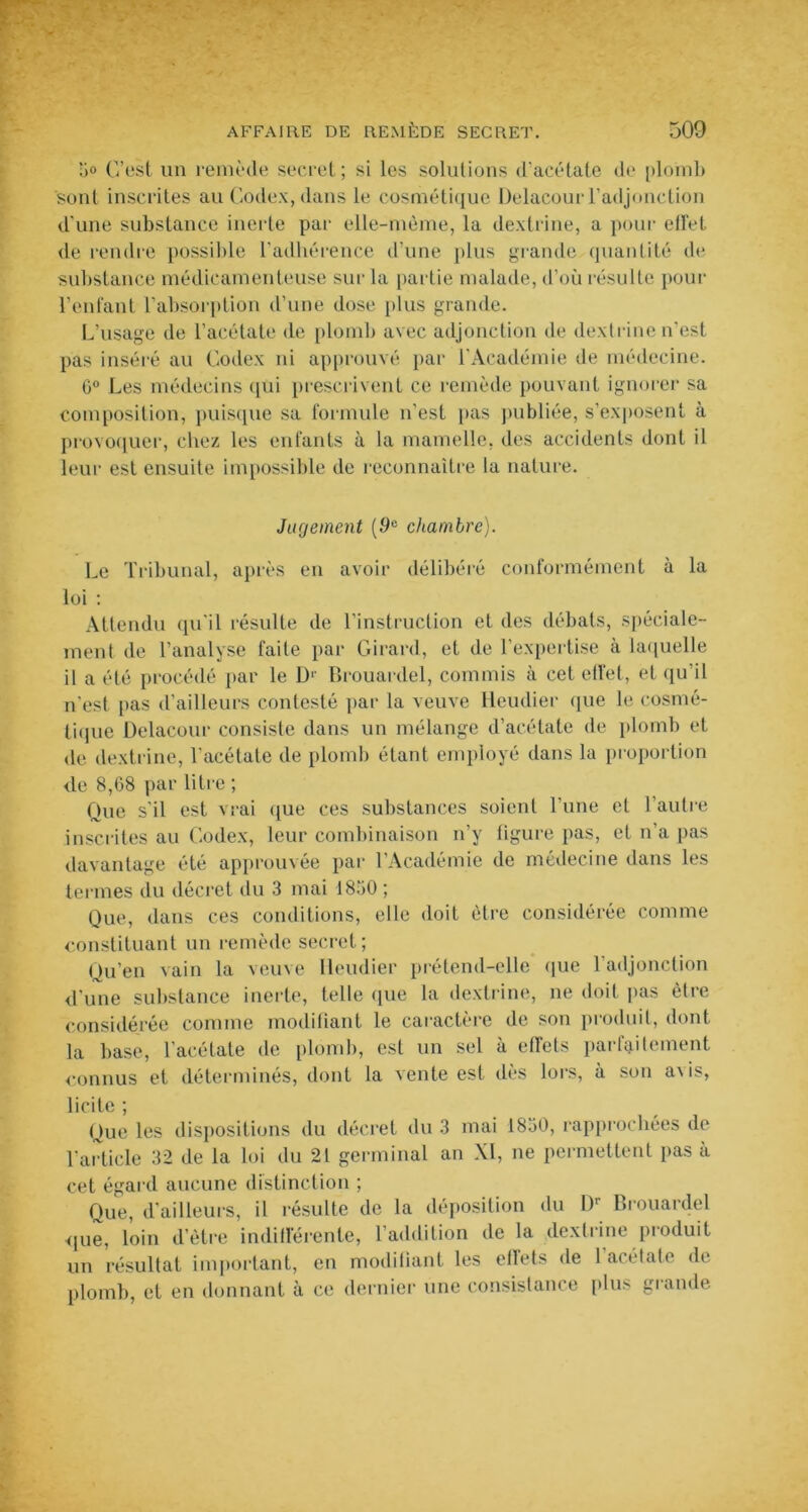 1)0 C’est un remède secret ; si les solutions d'acétate de plomb sont inscrites au Codex, dans le cosmétique Delacourl’adjonction d’une substance inerte par elle-même, la dextrine, a pour eü'et de rendre possible l'adhérence d’une plus grande quantité de substance médicamenteuse sur la partie malade, d’où résulte pour l’enfant l'absorption d’une dose plus grande. L’usage de l’acétate de plomb avec adjonction de dextrine n’est pas inséré au Codex ni approuvé par l'Académie de médecine. 0° Les médecins qui prescrivent ce remède pouvant ignorer sa composition, puisque sa formule n’est pas publiée, s’exposent à provoquer, chez les enfants à la mamelle, des accidents dont il leur est ensuite impossible de reconnaître la nature. Jugement [9e chambre). Le Tribunal, après en avoir délibéré conformément à la loi : Attendu qu'il résulte de l’instruction et des débats, spéciale- ment de l’analyse faite par Girard, et de l’expertise à laquelle il a été procédé par le D1' Brouardel, commis à cet effet, et qu’il n'est pas d’ailleurs contesté par la veuve ileudier que le cosmé- tique Delacour consiste dans un mélange d’acétate de plomb et de dextrine, l’acétate de plomb étant employé dans la proportion de 8,G8 par litre ; Que s’il est vrai que ces substances soient l’une et l’autre inscrites au Codex, leur combinaison n’y figure pas, et n’a pas davantage été approuvée par l’Académie de médecine dans les termes du décret du 3 mai 1850 ; Que, dans ces conditions, elle doit être considérée comme constituant un remède secret; Qu’en vain la veuve Ileudier prétend-elle que 1 adjonction d’une substance inerte, telle que la dextrine, ne doit pas être considérée comme modifiant le caractère de son produit, dont la base, l’acétate de plomb, est un sel à effets parfaitement connus et déterminés, dont la vente est dès lors, à son a\is, licite ; Que les dispositions du décret du 3 mai 1850, rapprochées de l’article 32 de la loi du 21 germinal an XI, ne permettent pas à cet égard aucune distinction ; Que, d'ailleurs, il résulte de la déposition du Dr Brouardel <|ue, loin d’être indifférente, l’addition de la dextrine produit un résultat important, en modifiant les effets de I acétate de plomb, et en donnant à ce dernier une consistance plus grande