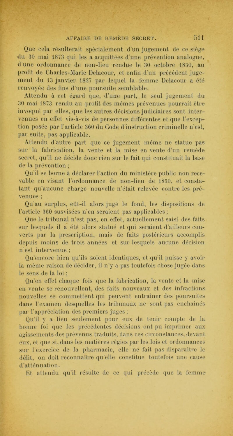 Que cela résulterait spécialement d’un jugement de ce siège du 30 mai 1873 qui les a acquittées d'une prévention analogue, d'une ordonnance de non-lieu rendue le 30 octobre 1830, au profit de Charles-Marie Delacour, et enfin d’un précédent juge- ment du 13 janvier 1827 par lequel la femme Delacour a été renvoyée des fins d’une poursuite semblable. Attendu à cet égard que, d’une part, le seul jugement du 30 mai 1873 rendu au profit des mêmes prévenues pourrait être invoqué par elles, que les autres décisions judiciaires sont inter- venues en effet vis-à-vis de personnes différentes et que l’excep- tion posée par l’article 360 du Code d’instruction criminelle n’est, par suite, pas applicable. Attendu d'autre part que ce jugement même ne statue pas sur la fabrication, la vente et la mise en vente d’un remède secret, qu'il ne décide donc rien sur le fait qui constituait la base de la prévention ; Qu'il se borne à déclarer l'action du ministère public non rece- vable en visant l'ordonnance de non-lieu de 1830, et consta- tant qu'aucune charge nouvelle n'était relevée contre les pré- venues ; Qu'au surplus, eût-il alors jugé le fond, les dispositions de l’article 360 susvisées n’en seraient pas applicables; Que le tribunal n’est pas, en effet, actuellement saisi des faits sur lesquels il a été alors statué et qui seraient d’ailleurs cou- verts par la prescription, mais de faits postérieurs accomplis depuis moins de trois années et sur lesquels aucune décision n'est intervenue ; Qu’encore bien qu'ils soient identiques, et qu'il puisse y avoir la même raison de décider, il n’y a pas toutefois chose jugée dans le sens de la loi ; Qu’en effet chaque fois que la fabrication, la vente et la mise en vente se renouvellent, des faits nouveaux et des infractions nouvelles se commettent qui peuvent entraîner des poursuites dans l’examen desquelles les tribunaux ne sont pas enchaînés par l’appréciation des premiers juges ; Qu’il y a lieu seulement pour eux de tenir compte de la bonne foi que les précédentes décisions ont pu imprimer aux agissements des prévenus traduits, dans ces circonstances, devant eux, et que si, dans les matières régies par les lois et ordonnances sur l’exercice de la pharmacie, elle ne fait pas disparaître le délit, on doit reconnaître qu’elle constitue toutefois une cause d’atténuation. Et attendu qu'il résulte de ce qui précède que la femme