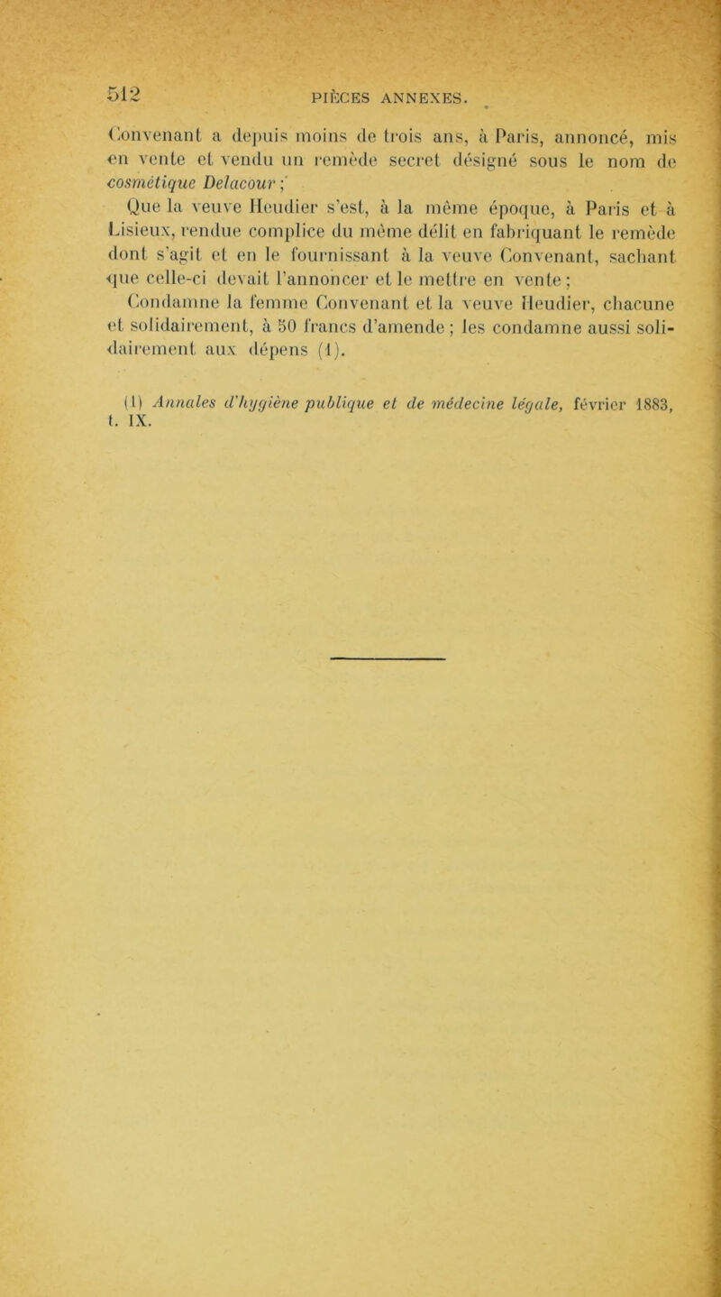 Convenant a depuis moins de trois ans, à Paris, annoncé, mis en vente et vendu un remède secret désigné sous le nom de cosmétique Delacour ; Que la veuve Heudier s'est, à la même époque, à Paris et à Lisieux, rendue complice du même délit en fabriquant le remède dont s'agit et en le fournissant à la veuve Convenant, sachant <pie celle-ci devait l'annoncer et le mettre en vente; Condamne la femme Convenant et la veuve Heudier, chacune et solidairement, à 50 francs d’amende ; les condamne aussi soli- dairement aux dépens (1). (1) Annales d'hygiène publique et de médecine légale, février 1883, (. IX.