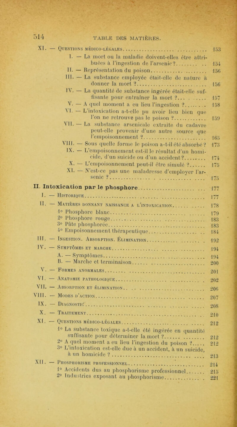 XI. — Questions médico-légales Ib3 I. — La mort ou la maladie doivent-elles être attri- buées à l’ingestion de l’arsenic? 154 II. — Représentation du poison 15C> III. — La substance employée étail-clle de nature à donner la mort ? 156 IV. — La quantité de substance ingérée était-elle suf- fisante pour entraîner la mort ? 157 V. — A quel moment a eu lieu l’ingestion ? 158 \ 1- — L intoxication a-t-elle pu avoir lieu bien que l’on ne retrouve pas le poison ? 156 VIL — La substance arsenicale extraite du cadavre peut-elle provenir d’une autre source que l'empoisonnement ? 165 VIII. — Sous quelle forme le poison a-t-il été absorbé ? 173 LX. — L empoisonnement est-il le résultat d’un bomi- cido, d’un suicide ou d’un accident? 174 X. — L’empoisonnement peut-il être simulé ? 175 XL — N’est-ce pas une maladresse d’employer l’ar- senic ? 175 II. Intoxication par le phosphore 177 I. — Historique 177 II. — Matières donnant naissance a l’intoxication 178 1° Phosphore blanc 179 2° Phosphore rouge 183 3° Pâte phosphorée 183 4° Empoisonnement thérapeutique 184 III. — Ingestion. Absorption. Elimination 192 IV. — Symptômes et marche 194 A. —Symptômes 194 B. — Marche et terminaison 200 V. — Formes anormales 201 VI. — Anatomie pathologique 202 VII. — Absorption et élimination 206 VIII. — Modes d’action 097 IX. — Diagnostic 29g X. — Traitement 049 XI. — Questions médico-légales 212 1° La substance toxique a-t-elle été ingérée en quantité suffisante pour déterminer la mort ? 212 2° A quel moment a eu lieu l’ingestion du poison ? 212 3° L’intoxication est-elle due à un accident, à un suicide, à un homicide ? ’ 213 XII. — Phosphorisme professionnel 214 1° Accidents dus au phosphorisme professionnel 215 2° Industries exposant au phosphorisme 221