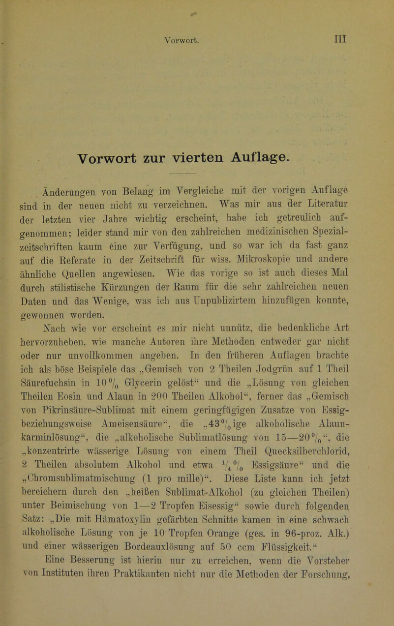 Vorwort zur vierten Auflage. Änderungen von Belang im Vergleiche mit der vorigen Auflage sind in der neuen nicht zu verzeichnen. Was mir aus der Literatur der letzten vier Jahre wichtig erscheint, habe ich getreulich auf- o-euommen: leider stand mir von den zahlreichen medizinischen Spezial- zeitschi-iften kaum eine zur Verfügung, und so war ich da fast ganz auf die Referate in der Zeitschrift für wiss. Mila-oskopie und andere ähnliche Quellen angewiesen. Wie das vorige so ist auch dieses Mal durch stilistische Kürzungen der Raum für die sehr zahlreichen neuen Daten und das Wenige, was ich aus üupublizirtera hinzufügen konnte, gewonnen worden. Nach wie vor erscheint es mir nicht unnütz, die bedenkliche Art hervorzuhebeu. wie manche Autoren ihre Methoden entweder gar nicht oder nur unvollkommen augebeu. In den früheren Auflagen brachte ich als böse Beispiele das „Gemisch von 2 Theilen Jodgrün auf 1 Theil Säurefuchsin in lO^/^ Glycerin gelöst“ und die „Lösung von gleichen Theilen Eosin und Alaun in 200 Theilen Alkohol“, ferner das ..Gemisch von Piki’insäure-Sublimat mit einem geringfügigen Zusatze von Essig- beziehuugsweise Ameisensäure“, die ..dS^/^ige alkoholische Alaun- karminlösung“, die „alkoholische Sublimatlösung von 15—20“„“, die „konzentrirte wässerige Lösung von einem Theil Quecksilberchlorid, 2 Theilen absolutem Alkohol und etwa 04° „ Essigsäure“ und die „Ohromsublimatmischung (1 pro mille)“. Diese Liste kann ich jetzt bereichern durch den „heißen Sublimat-Alkohol (zu gleichen Theilen) unter Beimischung von 1—2 Tropfen Eisessig“ sowie durch folgenden Satz: „Die mit Hämatoxylin gefärbten Schnitte kamen in eine schwach alkoholische Lösung von je 10 Tropfen Orange (ges. in 96-proz. Alk.) und einer wässerigen Bordeauxlösung auf 50 ccm Flüssigkeit.“ Eine Besserung ist hierin nur zu erreichen, wenn die Vorsteher von Instituten ihren Praktikanten nicht nur die Metlioden der Forschung,