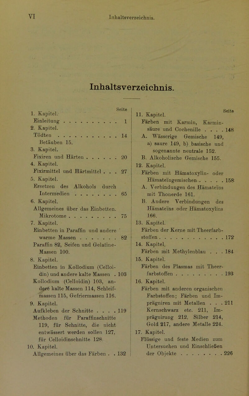 Inhaltsverzeichnis. Seite 1. Kapitel. Einleitung 1 2. Kapitel. Tödten 14 Betäuben 15. 3. Kapitel. Fixiren und Härten 20 4. Kapitel. Fixirmittel und Härtmittel ... 27 5. Kapitel. Ersetzen des Alkohols durch Intermedien 65 6. Kapitel. j Allgemeines über das Einbetten. Mikrotome 75 7. Kapitel. Einbetten in Paraffin und andere warme Massen 82 Paraffin 82, Seifen und Gelatine- Massen 100. 8. Kapitel. Einbetten in Kollodium (Celloi- din) und andere kalte Massen . 103 Kollodium (Oelloidin) 103, an- dere kalte Massen 114, Schleif- i massen 115, Gefriermassen 116. j 9. Kapitel. | Aufkleben der Schnitte . . . .119 1 Methoden für Paraffinschnitte j 119, für Schnitte, die nicht j entwässert werden sollen 127, j für Celloidinschnitte 128. I 10. Kapitel. Allgemeines über das Färben . . 132 | 11. Kapitel. Färben mit Karmin, Karmin- säure und Cochenille .... 148 A. Wässerige Gemische 149, a) saure 149, b) basische und sogenannte neutrale 152. B. Alkoholische Gemische 155. 12. Kapitel. Färben mit Hämatoxylin- oder Hämatei'ngemischen 158 A. Verbindungen des Hämatei'ns mit Thonerde 161. B. Andere Verbindungen des Hämatei’ns oder Hämatoxylins 166. 13. Kapitel. Färben der Kerne mit Theerfarb- stoffen 172 14. Kapitel. Färben mit Methylenblau . . . 184 15. Kapitel. Färben des Plasmas mit Theer- farbstoffen 193 16. Kapitel. Färben mit anderen organischen Farbstoffen; Färben und Im- prägniren mit Metallen . . .211 Kernschwarz etc. 211, Im- prägniruDg 212, Silber 214, Gold 217, andere Metalle 224. 17. Kapitel. Flüssige und feste Medien zum Untersuchen und Einschließen der Objekte 226