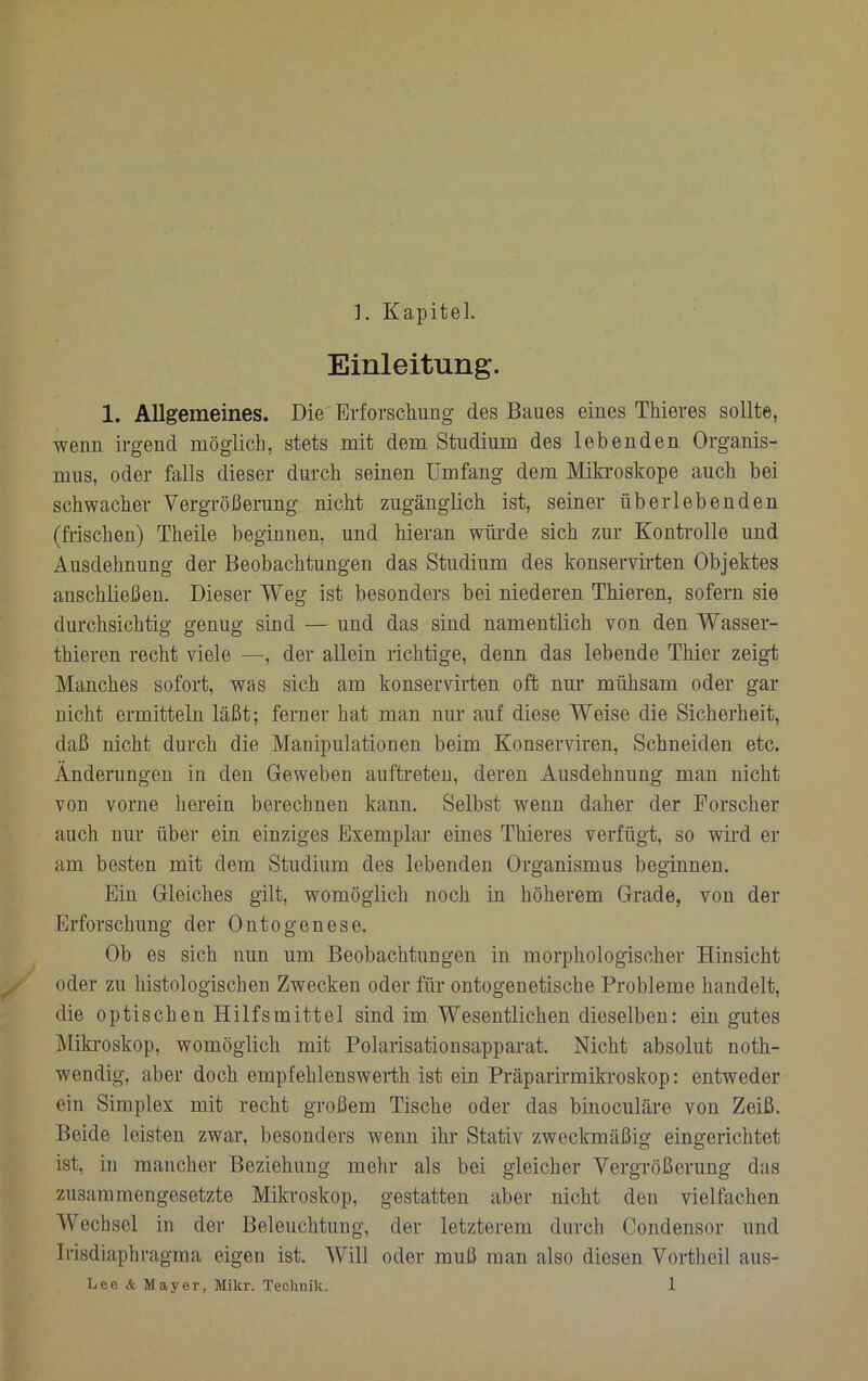 ]. Kapitel. Einleitung. 1. Allgemeines. Die'Erforschung des Baues eines Thieres sollte, wenn irgend möglich, stets mit dem Studium des lebenden Organis- mus, oder falls dieser durch seinen Umfang dem Mikroskope auch bei schwacher Vergrößerung nicht zugänglich ist, seiner überlebenden (frischen) Theile beginnen, und hieran wüi’de sich zur Konti’olle und Ausdehnung der Beobachtungen das Studium des konservirten Objektes anschließeu. Dieser Weg ist besonders bei niederen Thieren, sofern sie durchsichtig genug sind — und das sind namentlich von den Wasser- thieren recht viele —, der allein richtige, denn das lebende Thier zeigt Manches sofort, was sich am konservirten oft nur mühsam oder gar nicht ermitteln läßt; ferner hat man nur auf diese Weise die Sicherheit, daß nicht durch die Manipulatiooen beim Konserviren, Schneiden etc. Änderungen in den Geweben auftreteu, deren Ausdehnung man nicht von vorne herein berechnen kann. Selbst wenn daher der Forscher auch nur über ein einziges Exemplar eiues Thieres verfügt, so wird er am besten mit dem Studium des lebenden Organismus beginnen. Ein Gleiches gilt, womöglich noch in höherem Grade, von der Erforschung der Ontogenese. Ob es sich nun um Beobachtungen in morphologischer Hinsicht oder zu histologischen Zwecken oder für ontogenetische Probleme handelt, die optischen Hilfsmittel sind im Wesentlichen dieselben: ein gutes Miki’oskop, womöglich mit Polaiisationsapparat. Nicht absolut noth- wendig, aber doch empfehlenswerth ist ein Präparirmikroskop: entweder ein Simplex mit recht großem Tische oder das binoculäre von Zeiß. Beide leisten zwar, besonders wenn ihr Stativ zweckmäßig eingerichtet ist, in mancher Beziehuug mehr als bei gleicher Vergrößerung das zusammengesetzte Mikroskop, gestatten aber nicht den vielfachen Wechsel in der Beleuchtuug, der letzterem durch Condensor und Irisdiaphragma eigeu ist. Will oder muß mau also diesen Vortheil aus-