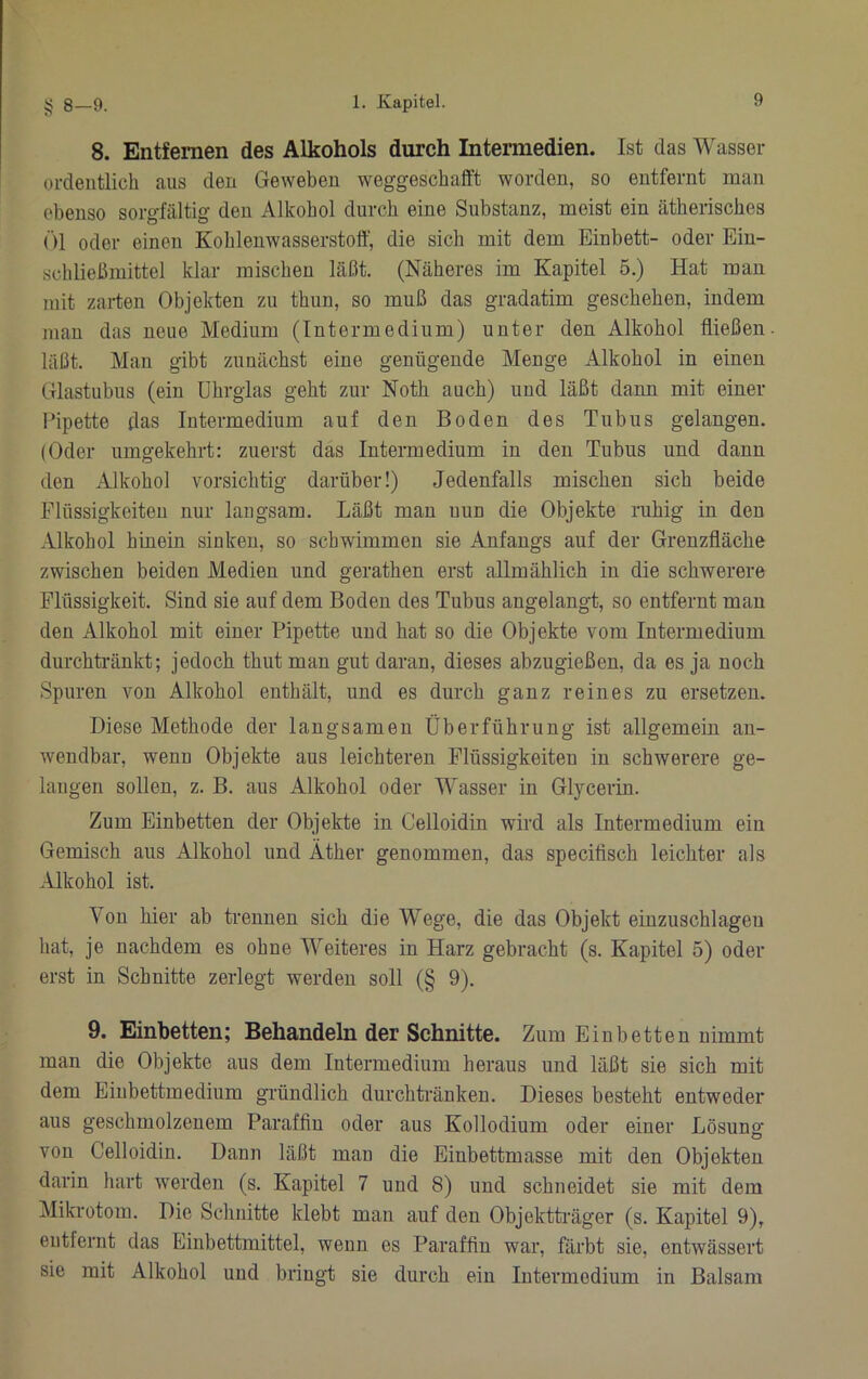 8. Entfernen des Alkohols durch Intermedien. Ist das Wasser ordentlich aus den Geweben weggescbafft worden, so entfernt man ebenso sorgfältig den Alkohol durch eine Substanz, meist ein ätherisches ()1 oder einen Kohlenwasserstoff, die sich mit dem Einbett- oder Eiu- schließmittel klar mischen läßt. (Näheres im Kapitel 5.) Hat man mit zarten Objekten zu thun, so muß das gradatim geschehen, indem man das neue Medium (Intermedium) unter den Alkohol fließen läßt. Man gibt zunächst eine genügende Menge Alkohol in einen Glastubus (ein ührglas geht zur Noth auch) und läßt dann mit einer Pipette das Intermedium auf den Boden des Tubus gelangen. (Oder umgekehrt: zuerst das Intermedium in den Tubus und dann den Alkohol vorsichtig darüber!) Jedenfalls mischen sich beide Flüssigkeiten nur langsam. Läßt man nun die Objekte ruhig in den Alkohol hinein sinken, so schwimmen sie Anfangs auf der Grenzfläche zwischen beiden Medien und gerathen erst allmählich in die schwerere Flüssigkeit. Sind sie auf dem Boden des Tubus angelangt, so entfernt man den Alkohol mit einer Pipette und hat so die Objekte vom Intermedium durchtränkt; jedoch thut man gut daran, dieses abzugießen, da es ja noch Spuren von Alkohol enthält, und es durch ganz reines zu ersetzen. Diese Methode der langsamen Überführung ist allgemein an- wendbar, wenn Objekte aus leichteren Flüssigkeiten in schwerere ge- langen sollen, z. B. aus Alkohol oder Wasser in Glycerin. Zum Einbetten der Objekte in Celloidin wird als Intermedium ein Gemisch aus Alkohol und Äther genommen, das specifisch leichter als .Hkohol ist. Von hier ab trennen sich die Wege, die das Objekt einzuschlageu hat, je nachdem es ohne Weiteres in Harz gebracht (s. Kapitel 5) oder erst in Schnitte zerlegt werden soll (§ 9). 9. Einbetten; Behandeln der Schnitte. Zum Einbetten nimmt man die Objekte aus dem Intermedium heraus und läßt sie sich mit dem Einbettmedium gründlich durchtränkeu. Dieses besteht entweder aus geschmolzenem Paraffin oder aus Kollodium oder einer Lösung von Celloidin. Dann läßt man die Einbettmasse mit den Objekten darin hart werden (s. Kapitel 7 und 8) und schneidet sie mit dem Mikrotom. Die Schnitte klebt man auf den Objektti'äger (s. Kapitel 9), entfernt das Einbettmittel, wenn es Paraffin war, färbt sie, entwässert sie mit Alkohol und bringt sie durch ein Intermedium in Balsam
