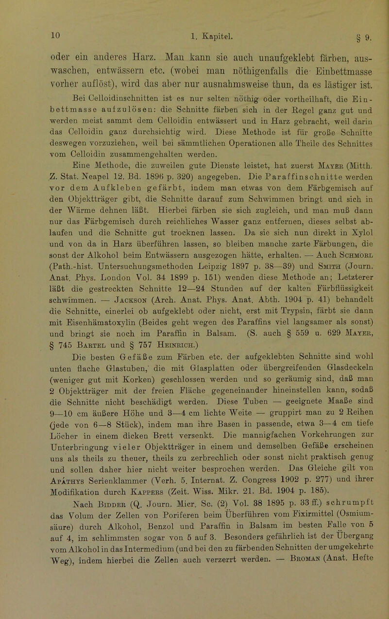 oder ein anderes Harz. Man kann sie auch unaufgeklebt färben, aus- wasch en, entwässern etc. (wobei man nöthigenfalls die Einbettmasse vorher auflöst), wird das aber nur ausnahmsweise thun, da es lästiger ist. Bei Gelloidiaschaitten ist es nur selten nüthig oder vortheilhaft, die Ein- bettmasse aufzulöseu: die Schnitte färben sich in der Begel ganz gut und werden meist sammt dem Celloidin entwässert und in Harz gebracht, weil darin das Celloidin ganz durchsichtig wird. Diese Methode ist für große Schnitte deswegen vorzuziehen, weil bei sämmtlichen Operationen alle Theile des Schnittes vom Celloidin zusammengehalten werden. Eine Methode, die zuweilen gute Dienste leistet, hat zuerst Mayek (Mitth. Z. Stat. Neapel 12. Bd. 1896 p. 320) angegeben. Die Paraffinschnitte werden vor dem Aufkleben gefärbt, indem man etwas von dem Eärbgemisch auf den Objektträger gibt, die Schnitte darauf zum Schwimmen bringt und sich in der AVärme dehnen läßt. Hierbei färben sie sich zugleich, und man muß dann nur das Eärbgemisch durch reichliches Wasser ganz entfernen, dieses selbst ab- laufen und die Schnitte gut trocknen lassen. Da sie sich nun direkt in Xylol und von da in Harz überfühi’en lassen, so bleiben manche zarte Färbungen, die sonst der Alkohol beim Entwässern ausgezogen hätte, erhalten. — Auch Schmokl (Path.-hist. Untersuchungsmethoden Leipzig 1897 p. 38—39) und Smith (Journ. Anat. Phys. London Vol. 34 1899 p. 151) wenden diese Methode an; Letzterer läßt die gestreckten Schnitte 12—24 Stunden auf der kalten Pärbflüssigkeit schwimmen. — Jackson (Arch. Anat. Phys. Anat. Abth. 1904 p. 41) behandelt die Schnitte, einerlei ob aufgeklebt oder nicht, erst mit Trypsin, färbt sie dann mit Eisenhämatoxylin (Beides geht wegen des Paraffins viel langsamer als sonst) und bringt sie noch im Paraffin in Balsam. (S. auch § 559 u. 629 Mayer, § 745 Bartel und § 757 Heinrich.) Die besten Gefäße zum Färben etc. der aufgeklebten Schnitte sind wohl unten flache Glastuben,’ die mit Glasplatten oder üb ergreifen den Glasdeckeln (weniger gut mit Korken) geschlossen werden und so geräumig sind, daß man 2 Objektträger mit der freien Fläche gegeneinander hineinstellen kann, sodaß die Schnitte nicht beschädigt werden. Diese Tuben — geeignete Maaße sind 9—10 cm äußere Höhe und 3—4 cm lichte Weite — gruppirt man zu 2 Eeihen (jede von 6—8 Stück), indem man ihre Basen in passende, etwa 3—4 cm tiefe Löcher in einem dicken Brett versenkt. Die mannigfachen Vorkehrungen zur Unterbringung vieler Objektträger in einem und demselben Gefäße erscheinen uns als theils zu theuer, theils zu zerbrechlich oder sonst nicht praktisch genug und sollen daher hier nicht weiter besprochen werden. Das Gleiche gilt von Apathys Serienklammer (Verh. 5. Internat. Z. Congress 1902 p. 277) und ihrer Modifikation durch Kappers (Zeit. Wiss. Mikr. 21. Bd. 1904 p. 185). Nach Bidder (Q,. Journ. Micr. Sc. (2) Vol. 38 1895 p. 33 ff.) schrumpft das Volum der Zellen von Poriferen beim Überlühren vom Fixirmittel (Osmium- säure) durch Alkohol, Benzol und Paraffin in Balsam im besten Falle von 5 auf 4, im schlimmsten sogar von 5 auf 3. Besonders gefährlich ist der Übergang vom Alkohol in das Intermedium (und bei den zu färbenden Schnitten der umgekehrte AVeg), indem hierbei die Zellen auch verzerrt werden. — Broman (Anat. Hefte