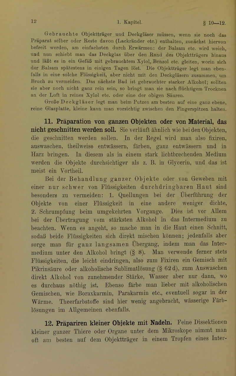 Gebrauchte Objektträger und Deckgläser müssen, wenn sie noch das Präparat selber oder Reste davon (Lackränder etc.) enthalten, zunächst hiervon befreit werden, am einfachsten durch Erwärmen: der Balsam etc. wird weich, und nun schiebt man das Deckglas über den Rand des Objektträgers hinaus und läßt es in ein Gefäß mit gebrauchtem Xylol, Benzol etc. gleiten, worin sich der Balsam spätestens in einigen Tagen löst. Die Objektträger legt man eben- falls in eine solche Flüssigkeit, aber nicht mit den Deckgläsern zusammen, um Bruch zu vermeiden. Das nächste Bad ist gebrauchter starker Alkohol; sollten sie aber noch nicht ganz rein sein, so bringt man sie nach flüchtigem Trocknen an der Luft in reines Xylol etc. oder eine der obigen Säuren. Große Deckgläser legt man beim Putzen am besten auf eine ganz ebene, reine Glasplatte, kleine kann man vorsichtig zwischen den Fingerspitzen halten. 11. Präparation von ganzen Objekten oder von Material, das nicht geschnitten werden soll. Sie verläuft ähnlich wie bei den Objekten, die geschnitten werden sollen. In der Regel wird man also fixiren, auswaschen, theilweise entwässern, färben, ganz entwässern und in Harz bringen. In diesem als in einem stark lichtbrechenden Medium werden die Objekte durchsichtiger als z. B. in Glycerin, und das ist meist ein Vorth eil. Bei der Behandlung ganzer Objekte oder von Geweben mit einer nur schwer von Flüssigkeiten durchdringbaren Haut sind besonders zu vermeiden: 1. Quellungen bei der Überfühi-ung der Objekte von einer Flüssigkeit in eine andere weniger dichte, 2. Schrumpfung beim umgekehrten Vorgänge. Dies ist vor Allem bei der Übertragung vom stärksten Alkohol in das Intermedium zu beachten. Wenn es angeht, so mache man in die Haut einen Schnitt, sodaß beide Flüssigkeiten sich direkt mischen können; jedenfalls aber sorge man für ganz langsamen Übergang, indem man das Inter- medium unter den Alkohol bringt (§ 8). Man verwende ferner stets Flüssigkeiten, die leicht eindringen, also zum Fixiren ein Gemisch mit Pikrinsäure oder alkoholische Sublimatlösung (§ 62 d), zum Auswaschen direkt Alkohol von zunehmender Stärke, Wasser aber nur dann, wo es dmxhaus nöthig ist. Ebenso färbe man lieber mit alkoholischen Gemischen, wie Boraxkarmin, Parakarmin etc., eventuell sogar in der Wärme. Theerfarbstoffe sind hier wenig angebracht, wässerige Fäi'b- lösungen im Allgemeinen ebenfalls. 12. Präpariren kleiner Objekte mit Nadeln. Peine Dissektionen kleiner ganzer Thiere oder Organe unter dem Mikroskope nimmt man oft am besten auf dem Objekttaräger in einem Tropfen eines Inter-