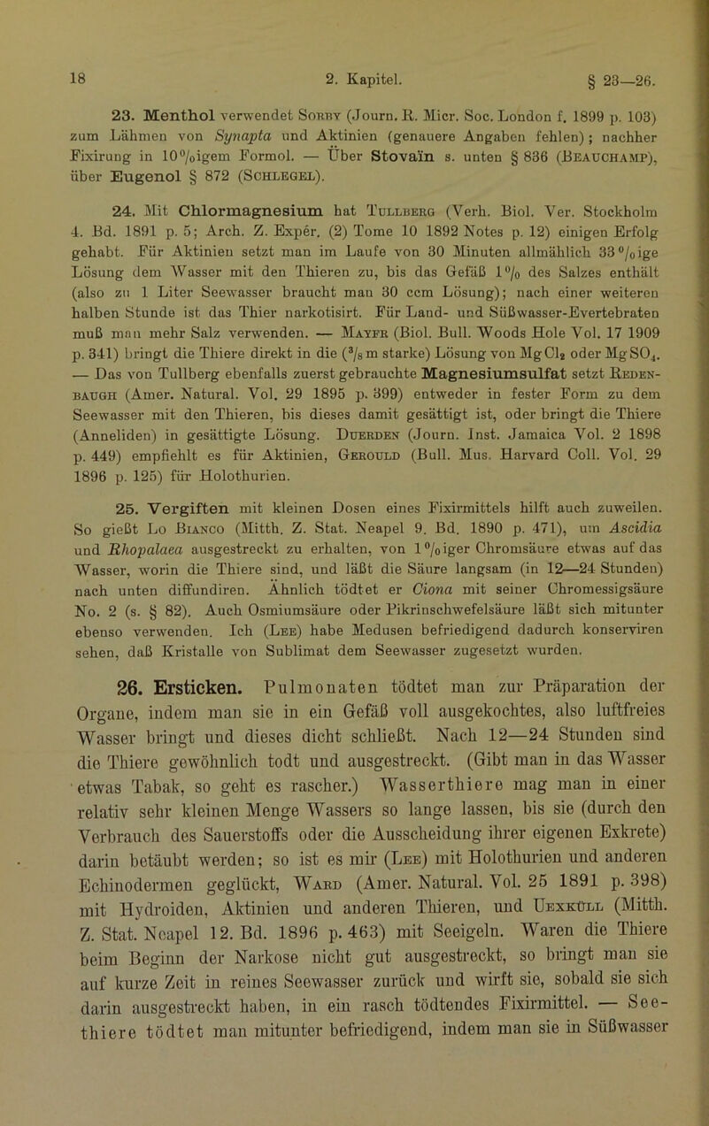 23. Menthol verwendet Sobby (Journ. R. Slicr. Soc. London f. 1899 p. 103) zum Lähmen von Synapta und Aktinien (genauere Angaben fehlen); nachher Fixirung in 10®/oigem Formol. — Über Stovain s. unten § 836 (Beauchamp), über Eugenol § 872 (Schlegel). 24. Mit Chlormagnesium hat Tüllberg (Verh. Biol. Ver. Stockholm 4. Bd. 1891 p. 5; Arch. Z. Exper. (2) Tome 10 1892 Notes p. 12) einigen Erfolg gehabt. Für Aktinien setzt man im Laufe von 30 Minuten allmählich 33®/oige Lösung dem Wasser mit den Thieren zu, bis das Gefäß l®/o des Salzes enthält (also zu 1 Liter Seewasser braucht mau 30 ccm Lösung); nach einer weiteren halben Stunde ist das Thier narkotisirt. Für Land- und Süßwasser-Evertebraten muß man mehr Salz verwenden. — Mavfr (Biol. Bull. Woods Hole Vol. 17 1909 p. 341) bringt die Thiere direkt in die (®/s m starke) Lösung von Mg 01« oder MgSOj. — Das von Tullberg ebenfalls zuerst gebrauchte Magnesiumsulfat setzt Reden- BAUGH (Amer. Natural. Vol. 29 1895 p. 399) entweder in fester Form zu dem Seewasser mit den Thieren, bis dieses damit gesättigt ist, oder bringt die Thiere (Anneliden) in gesättigte Lösung. Duerden (Journ. inst. Jamaica Vol. 2 1898 p. 449) empfiehlt es für Aktinien, Gerould (Bull. Mus. Harvard Coli. Vol. 29 1896 p. 125) für Holothurien. 25. Vergiften mit kleinen Dosen eines Fixirmittels hilft auch zuweilen. So gießt Lo Bianco (Mitth. Z. Stat. Neapel 9. Bd. 1890 p. 471), um Ascidia und Rhopalaea ausgestreckt zu erhalten, von 1 ®/oiger Chromsäure etwas auf das Wasser, worin die Thiere sind, und läßt die Säure langsam (in 12—24 Stunden) nach unten diffundiren. Ähnlich tödtet er Ciona mit seiner Chromessigsäure No. 2 (s. § 82). Auch Osmiumsäure oder Pikrinschwefelsäure läßt sich mitunter ebenso verwenden. Ich (Lee) habe Medusen befriedigend dadurch konserviren sehen, daß Kristalle von Sublimat dem Seewasser zugesetzt wurden. 26. Ersticken. Pulmonaten tödtet man zur Präparation der Organe, indem man sie in ein Gefäß voll ausgekochtes, also luftfreies Wasser bringt und dieses dicht schließt. Nach 12—24 Stunden sind die Thiere gewöhnlich todt und ausgestreckt. (Gibt man in das Wasser etwas Tabak, so geht es rascher.) Wasserthiere mag man in einer relativ sehr kleinen Menge Wassers so lange lassen, bis sie (durch den Verbrauch des Sauerstoffs oder die Ausscheidung ihrer eigenen Exki-ete) darin betäubt werden; so ist es mir- (Lee) mit Holothurien und anderen Echinodermen geglückt, Ward (Amer. Natural. Vol. 25 1891 p. 398) mit Hydroiden, Aktinien und anderen Tliieren, und üexküll (Mitth. Z. Stat. Neapel 12. Bd. 1896 p. 463) mit Seeigeln. Waren die Thiere beim Beginn der Narkose nicht gut ausgestreckt, so bringt mau sie auf kurze Zeit in reines Seewasser zurück und wirft sie, sobald sie sich darin ausgestreckt haben, in ein rasch tödtendes Eixii'mittel. See- thiere tödtet mau mitunter befriedigend, indem man sie in Süßwasser