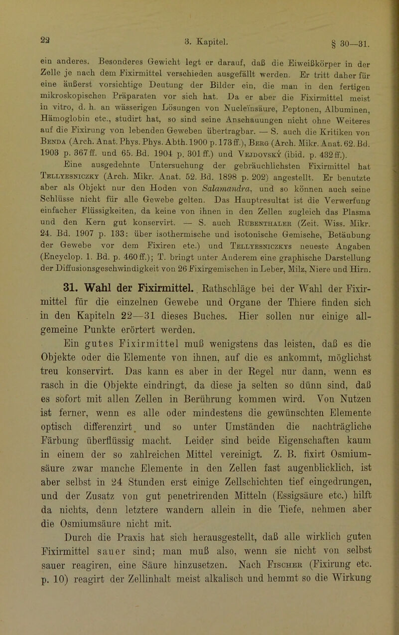 ein anderes. Besonderes Glewicht legt er darauf, daß die Eiweißkörper in der Zelle je nach dem Eixirmittel verschieden ausgefällt werden. Er tritt daher für eine äußerst vorsichtige Deutung der Bilder ein, die man in den fertigen mikroskopischen Präparaten vor sich hat. Da er aber die Eixirmittel meist in vitro, d. h. an wässerigen Lösungen von NucleTnsäure, Peptonen, Albuminen, Hämoglobin etc., studirt hat, so sind seine Anschauungen nicht ohne Weiteres auf die Fixirung von lebenden Geweben übertragbar. — S. auch die Kritiken von Benda (Arch. Anat. Phys. Phys. Abth. 1900 p. 173 ff.), Behg (Arch. Mikr. Anat. 62. Bd. 1903 p. 367ff. und 65. Bd. 1904 p. 301 ff.) und Vejdovsky (ibid. p. 432ff.). Eine ausgedehnte Untersuchung der gebräuchlichsten Eixirmittel hat Tellyesniczky (Arch. Mikr. Anat. 52. Bd. 1898 p. 202) angestellt. Er benutzte aber als Objekt nur den Hoden von Salatnandra, und so können auch seine Schlüsse nicht für alle Gewebe gelten. Das Hauptresultat ist die Verwerfung einfacher Flüssigkeiten, da keine von ihnen in den Zellen zugleich das Plasma und den Kern gut konservirt. — S. auch Rubenthaler (Zeit. Wiss. Mikr. 24. Bd. 1907 p. 133: über isothermische und isotonische Gemische, Betäubung der Gewebe vor dem Fixiren etc.) und Tellyesniczkys neueste Angaben (Encyclop. 1. Bd. p. 460ff.); T. bringt unter Anderem eine graphische Darstellung der Diffusionsgeschwindigkeit von 26 Fixirgemischen in Leber, Milz, Niere und Hirn 31. Wahl der Fixinnittel., Rathschläge bei der Wahl der Fixir- mittel für die einzelneD Gewebe und Organe der Thiere finden sich in den Kapiteln 22—31 dieses Buches. Hier sollen nur einige all- gemeine Punkte erörtert werden. Ein gutes Fixirmittel muß wenigstens das leisten, daß es die Objekte oder die Elemente von ihnen, auf die es ankommt, möglichst treu konservirt. Das kann es aber in der Regel nur dann, wenn es rasch in die Objekte eindringt, da diese ja selten so dünn sind, daß es sofort mit allen Zellen in Berührung kommen wird. Von Nutzen ist ferner, wenn es alle oder mindestens die gewünschten Elemente optisch difl'erenzii’t, und so unter ümständen die nachträgliche Färbung überflüssig macht. Leider sind beide Eigenschaften kaum in einem der so zahlreichen Mittel vereinigt. Z. B. fixirt Osmium- säure zwar manche Elemente in deu Zellen fast augenblicklich, ist aber selbst in 24 Stunden erst einige Zellschichten tief eingedrungen, und der Zusatz vou gut penetrirenden Mitteln (Essigsäure etc.) hilft da nichts, deuu letztere wandern allein in die Tiefe, nehmen aber die Osmiumsäure nicht mit. Dm’ch die Praxis hat sich herausgestellt, daß alle wirklich guten Eixirmittel sauer sind; man muß also, wenn sie nicht vou selbst sauer reagiren, eine Säure hinzusetzeu. Nach Fischer (Fixirung etc. p. 10) reagirt der Zellinhalt meist alkalisch und hemmt so die Wirkung