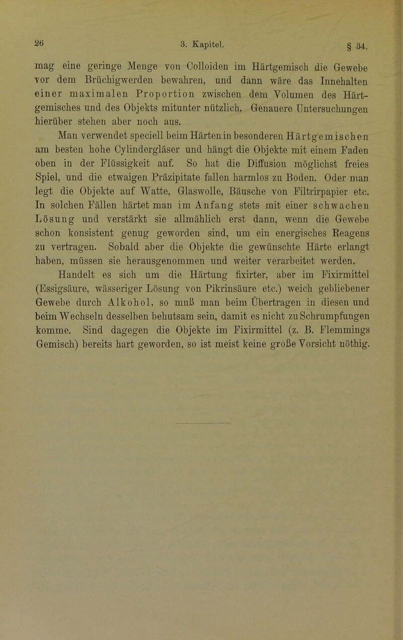 mag eine geringe Menge von Colloiden im Härtgemisch die Gewebe vor dem Brüchigwerden bewahren, und dann wäre das Innehalten einer maximalen Proportion zwischen dem Volumen des Härt- gemisches und des Objekts mitunter nützlich. Genauere Untersuchungen hierüber stehen aber noch aus. Mau verwendet speciell beim Härten in besonderen Härtgemischen am besten hohe Cylindergläser und hängt die Objekte mit einem Faden oben in der Flüssigkeit auf. So hat die Diffusion möglichst freies Spiel, und die etwaigen Präzipitate fallen harmlos zu Boden. Oder man legt die Objekte auf Watte, Glaswolle, Bäusche von Filtrfrpapier etc. In solchen Fällen härtet man im Anfang stets mit einer schwachen Lösung und verstärkt sie allmählich erst dann, wenn die Gewebe schon konsistent genug geworden sind, um ein energisches Reagens zu vertragen. Sobald aber die Objekte die gewünschte Härte erlangt haben, müssen sie herausgenommen und weiter verarbeitet werden. Handelt es sich um die Härtung fixirter, aber im Fixirmittel (Essigsäure, wässeriger Lösung von Pikrinsäure etc.) weich gebliebener Gewebe durch Alkohol, so muß man beim Übertragen in diesen und beim Wechseln desselben behutsam sein, damit es nicht zu Schrumpfungen komme. Sind dagegen die Objekte im Fixirmittel (z. B. Flemmings Gemisch) bereits hart geworden, so ist meist keine große Vorsicht nöthig.