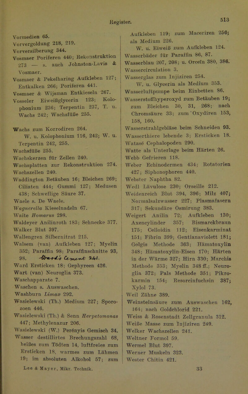 Vorinedien 65. Vor Vergoldung 218, 219. Vorversilberung 344. Vosinaer Poriferen 440; Rekonstruktion 273 — s. auch Johnston-Lavis & l’osmaer. Vosinaer &■ Pekelharing Aufkleben 127; Entkalken 266; Poriferen 441. Vosniaer & Wijsman Entkieseln 267. Vosseier Eiweißglycerin 123; Kolo- phonium 236; Terpentin 237, T. u. Wachs 242; Wachsfüße 255. Wachs zum Korrodiren 264. W. u. Kolophonium 116, 242; W. u. Terpentin 242, 255. Wachsfüße 255. Wachskerzen für Zellen 240. Wachsplatten zur Rekonstruktion 274. Wachszellen 240. Waddington Betäuben 16; Bleichen 269; Ciliaten 444; Gummi 127; Medusen 438; Schweflige Säure 37. Waele s. De Waele. Wagnerella Kieselnadeln 67. Waite Homartis 298. Waldeyer Anilinroth 183; Schnecke 377. Walker Blut 397. Wallengren Silbernitrat 215. Walsem (van) Aufkleben 127; Myelin 352; Paraffin 98; Paraffinschnitte 93, 98. Ward Ersticken 18; Gephyreen 426. W’art (van) Neuroglia 373. Wascbapparate 7. Waschen s. Auswaschen. M’'ashburn Umax 292. Wasielewski (Th.) Medium 227; Sporo- zoen 446. Wasielewski (Th.) & Senn Herpetomonas 447; Methylenazur 206. Wasielewski (W.) Per6nyis Gemisch 34. Wasser destillirtes Brechungszahl 68, heißes zum Tödten 14, luftfreies zum Ersticken 18, warmes zum Lähmen 19; im absoluten Alkohol 57; zum Lee & Mayer, Mikr. Technik. Aufkleben 119; zum Maceriren 266; als Medium 226. W. u. Eiweiß zum Aufkleben 124. Wasserbäder für Paraffin 86, 87. Wasserblau 207, 208; u. Orcein 380, 386. Wassercirculation 3. Wasserglas zum Injiziren 254. W. u. Glycerin als Medium 353. Wasserluftpumpe beim Einbetten 86. Wasserstoffhyperoxyd zum Betäuben 19; zum Bleichen 30, 31, 268; nach Chromsäure 33; zum'Oxydiren 153, 158, 160. Wasserstrahlgebläse beim Schneiden 93. Wasserthiere lebende 3; Ersticken 18. Watasd Cephalopoden 290. Watte als Unterlage beim Härten 26. Webb Gefrieren 118. Weber Echinodermen 434; Rotatorien 427; Siphonophoren 440. Webster Naphtha 82. j Wedl Lävulose 230; Orseille 212. i IVeidenreich Blut 394, 396; Milz 407; ' Normalsalzwasser 227; Plasmafasern I 317; Sekundäre Osmirung 383. I Weigert Anilin 72; Aufkleben 130; ! Axencylinder 357; Bismarckbraun 1 175; Celloidin 112; Eisenkarminat I 151; Fibrin 399; Gentianaviolett 181; I Golgis Methode 363; Hämatoxylin 348; Hämatoxylin-Eisen 170; Härten in der Wärme 327; Hirn 330; Marchis Methode 353; Myelin 348 ff.; Neuro- glia 372; Pals Methode 351; Pikro- karmin 154; Resorcinfuchsin 387; Xylol 73. Weil Zähne 389. Weinsteinsäure zum Auswaschen 162, 164; nach Goldchlorid 221. Weiss & Rosenstadt Zellgranula 312. Weiße Masse zum Injiziren 249. Welker Wachszellen 241. Weltner Formol 59. Wermel Blut 397. Werner Muskeln 323. Wester Chitin 421. 33