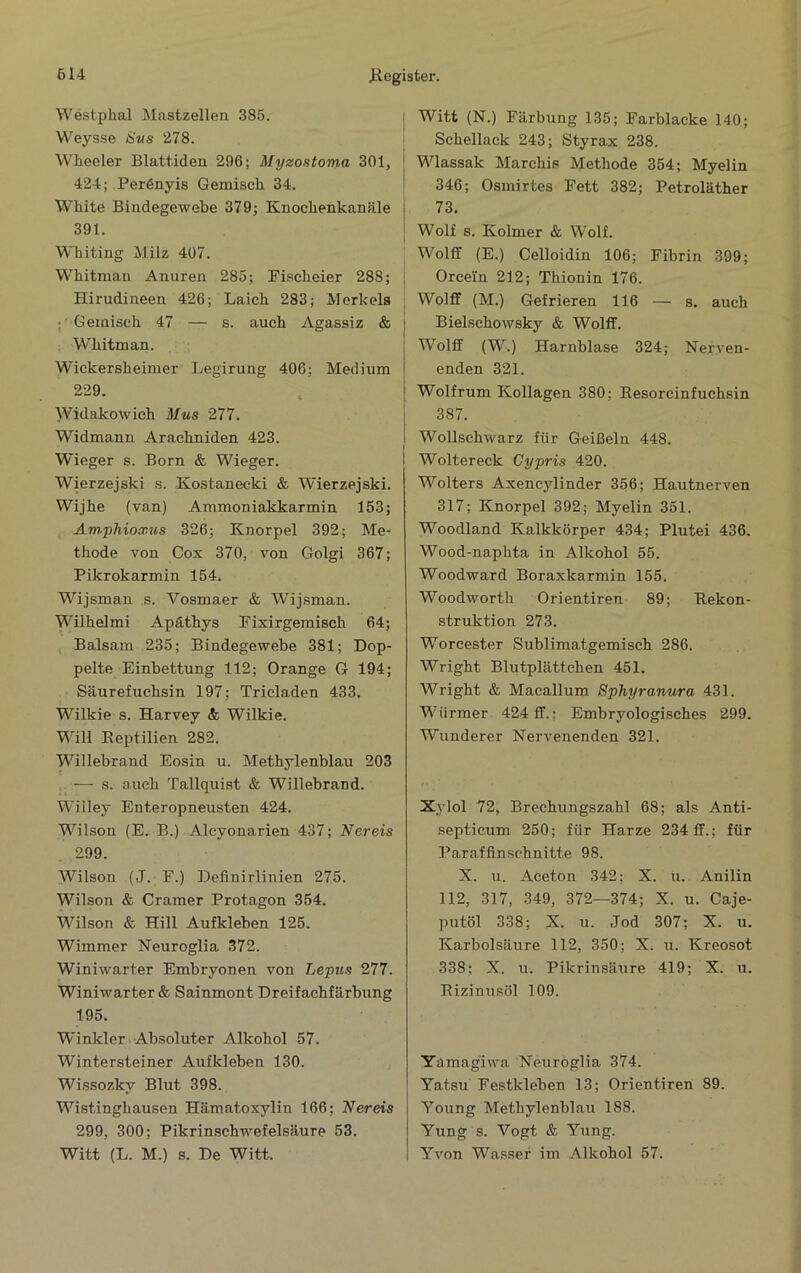 Westphal Mastzellen 385. Weysse Svs 278. Wheeler Blattiden 296; Myzostoma 301, 424; Perßnyis Gemisch 34. White Bindegewebe 379; Knochenkanäle 391. Whiting Milz 407. Whitman Anuren 285; Fischeier 288; Hirudineen 426; Laich 283; Merkels ;• Gemisch 47 — s. auch Agassiz & Whitman. Wickersheimer Legirung 406; Medium 229. Wldakowich Mus 277. Widmann Arachniden 423. Wieger s. Born & Wieger. Wierzejski s. Kostanecki & Wierzejski. Wijhe (van) Ammoniakkarmin 153; Amphioxus 326; Knorpel 392; Me- thode von Cox 370, von Golgi 367; Pikrokarmin 154. Wijsman s. Vosmaer & Wijsman. Wilhelmi Apäthys Fixirgemisch 64; Balsam 235; Bindegewebe 381; Dop- pelte Einbettung 112; Orange G 194; Säurefuchsin 197; Tricladen 433. Wilkie s. Harvey &; Wilkie. Will Reptilien 282. Willebrand Eosin u. Methylenblau 203 — s. auch Tallquist & Willebrand. Willey Enteropneusten 424. Wilson (E. B.) Alcyonarien 437; Bereis 299. Wilson (J. F.) Deflnirlinien 275. Wilson & Gramer Protagon 354. Wilson & Hill Aufkleben 125. Wimmer Neuroglia 372. Winiwarter Embryonen von Lepus 277. Winiwarter & Sainmont Dreifachfärbung 195. Winkler Absoluter Alkohol 57. Wintersteiner Aufkleben 130. Wissozky Blut 398. Wistinghausen Hämatoxylin 166; Bereis 299, 300; Pikrinschwefelsäure 53. Witt (L. M.) s. De Witt. Witt (N.) Färbung 135; Farblacke 140; Schellack 243; Styrax 238. Wlassak Marchis Methode 354; Myelin 346; Osmirtes Fett 382; Petroläther 73. Wolf s. Kolmer & Wolf. Wolff (E.) Celloidin 106; Fibrin 399; Orcein 212; Thionin 176. Wolff (M.) Gefrieren 116 — s. auch Bielschowsky & Wolff. Wolff (W.) Harnblase 324; Nerven- enden 321. Wolfrum Kollagen 380; Eesorcinfuchsin 387. Wollschwarz für Geißeln 448. Wolter eck Gypris 420. Wolters Axencylinder 356; Hautnerven 317; Knorpel 392; Myelin 351. Woodland Kalkkörper 434; Plutei 436. Wood-naphta in Alkohol 55. Woodward Boraxkarmin 155. Woodworth Orientiren 89; Rekon- struktion 273. Worcester Sublimatgemisch 286. Wright Blutplättchen 451. Wright & Macallum Sphyranura 431. Würmer 424 ff.; Embryologisches 299. Wunderer Nervenenden 321. Xylol 72, Brechungszahl 68; als Anti- septicum 250; für Harze 234 ff.; für Parafflnschnitte 98. X. u. Aceton 342; X. u. Anilin 112, 317, 349, 372—374; X. u. Caje- putöl 338; X. u. Jod 307; X. u. Karbolsäure 112, 350; X. u. Kreosot 338; X. u. Pikrinsäure 419; X. u. Rizinusöl 109. Yamagiwa Neuroglia 374. Yatsu Festkleben 13; Orientiren 89. Young Methylenblau 188. Yung s. Vogt & Yung. Yvon Wasser im Alkohol 57.