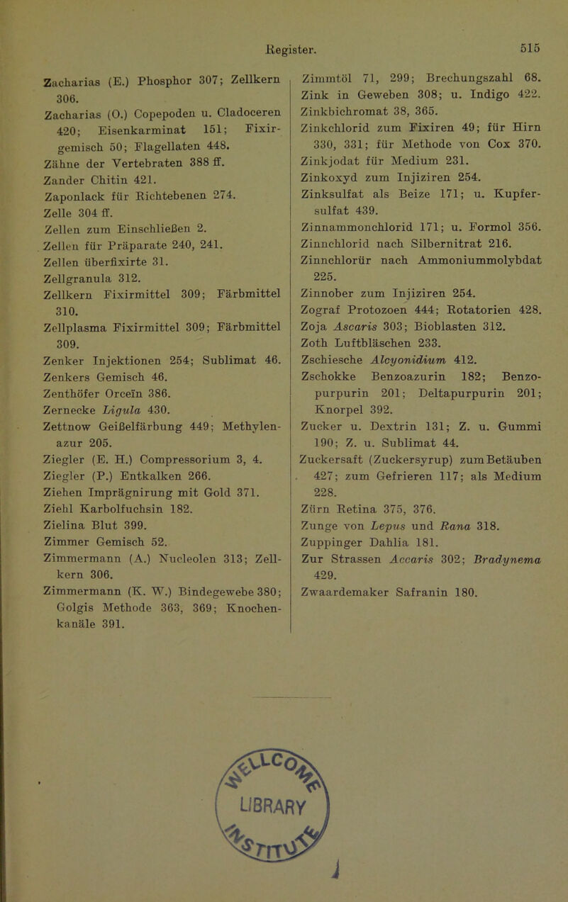 Zacharias (E.) Phosphor 307; Zellkern 306. Zacharias (0.) Copepoden u. Cladoceren 420; Eisenkarminat 151; Fixir- gemisch 50; Flagellaten 448. Zähne der Vertebraten 388 ff. Zander Chitin 421. Zaponlack für Richtebenen 274. Zelle 304 ff. Zellen zum Einschließen 2. Zellen für Präparate 240, 241. Zellen überfixirte 31. Zellgranula 312. Zellkern Fixirmittel 309; Farbmittel 310. Zellplasma Fixirmittel 309; Farbmittel 309. Zenker Injektionen 254; Sublimat 46. Zenkers Gemisch 46. Zenthöfer Orcem 386. Zernecke Ligula 430. Zettnow Geißelfärbung 449; Methylen- azur 205. Ziegler (E. H.) Compressorium 3, 4. Ziegler (P.) Entkalken 266. Ziehen Imprägnirung mit Gold 371. Ziehl Karbolfuchsin 182. Zielina Blut 399. Zimmer Gemisch 52. Zimmermann (A.) Nucleolen 313; Zell- kern 306. Zimmermann (K. W.) Bindegewebe 380; Golgis Methode 363, 369; Knochen- kanäle 391. Zimmtöl 71, 299; Brechungszahl 68. Zink in Geweben 308; u. Indigo 422. Zinkbichromat 38, 365. Zinkchlorid zum Fixiren 49; für Hirn 330, 331; für Methode von Cox 370. Zinkjodat für Medium 231. Zinkoxyd zum Injiziren 254. Zinksulfat als Beize 171; u. Kupfer- sulfat 439. Zinnammonchlorid 171; u. Formol 356. Zinnchlorid nach Silbernitrat 216. Zinnchlorür nach Ammoniummolybdat 225. Zinnober zum Injiziren 254. Zograf Protozoen 444; Rotatorien 428. Zoja Ascaris 303; Bioblasten 312. Zoth Luftbläschen 233. Zschiesche Alcyonidium 412. Zschokke Benzoazurin 182; Benzo- purpurin 201; Deltapurpurin 201; Knorpel 392. Zucker u. Dextrin 131; Z. u. Gummi 190; Z. u. Sublimat 44. Zuckersaft (Zuckersyrup) zum Betäuben 427; zum Gefrieren 117; als Medium 228. Zürn Retina 375, 376. Zunge von Lepus und Rana 318. Zuppinger Dahlia 181. Zur Strassen Accaris 302; Bradynema 429. Zwaardemaker Safranin 180.