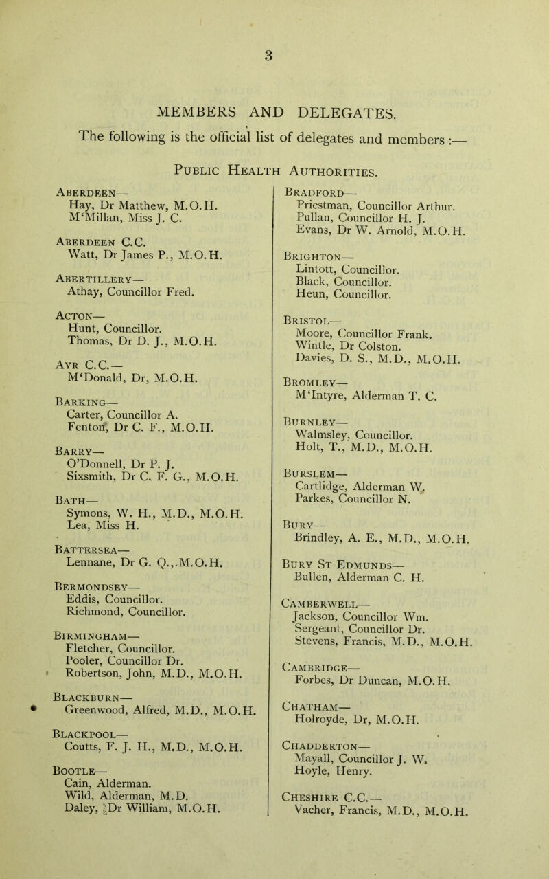 MEMBERS AND DELEGATES. The following is the official list of delegates and members : Public Health Authorities. Aberdeen— Hay, Dr Matthew, M.O.H. M‘Millan, Miss J. C. Aberdeen C.C. Watt, Dr James P., M.O.H. Abertillery— Athay, Councillor Fred. Acton— Hunt, Councillor. Thomas, Dr D. J., M.O.H. Ayr C.C.— M‘Donald, Dr, M.O.H. Barking— Carter, Councillor A. Fenton', Dr C. F., M.O.H. Barry— O’Donnell, Dr P. J. Sixsmith, Dr C. F. G., M.O.H. Bath— Symons, W. H., M.D., M.O.H. Lea, Miss H. Battersea— Lennane, Dr G. Q.,. M.O.H. Bermondsey— Eddis, Councillor. Richmond, Councillor. Birmingham— Fletcher, Councillor. Pooler, Councillor Dr. • Robertson, John, M.D., M.O.H. Blackburn— Greenwood, Alfred, M.D., M.O.H. Blackpool— Coutts, F. J. H., M.D., M.O.H. Bootle— Cain, Alderman. Wild, Alderman, M. D. Daley, £Dr William, M.O.H. Bradford— Priestman, Councillor Arthur. Pullan, Councillor H. J. Evans, Dr W. Arnold, M.O.H. Brighton— Lintott, Councillor. Black, Councillor. Heun, Councillor. Bristol— Moore, Councillor Frank. Wintle, Dr Colston. Davies, D. S., M.D., M.O.H. Bromley— MTntyre, Alderman T. C. Burnley— Walmsley, Councillor. Holt, T., M.D., M.O.H. Burslem— Cartlidge, Alderman W^ Parkes, Councillor N. Bury— Brindley, A. E., M.D., M.O.H. Bury St Edmunds— Bullen, Alderman C. H. Camberwell— Jackson, Councillor Wm. Sergeant, Councillor Dr. Stevens, Francis, M.D., M.O.H, Cambridge— Forbes, Dr Duncan, M.O.H. Chatham— Holroyde, Dr, M.O.H. Chadderton— Mayall, Councillor J. W. Hoyle, Henry. Cheshire C.C.— Vacher, Francis, M.D., M.O.H.