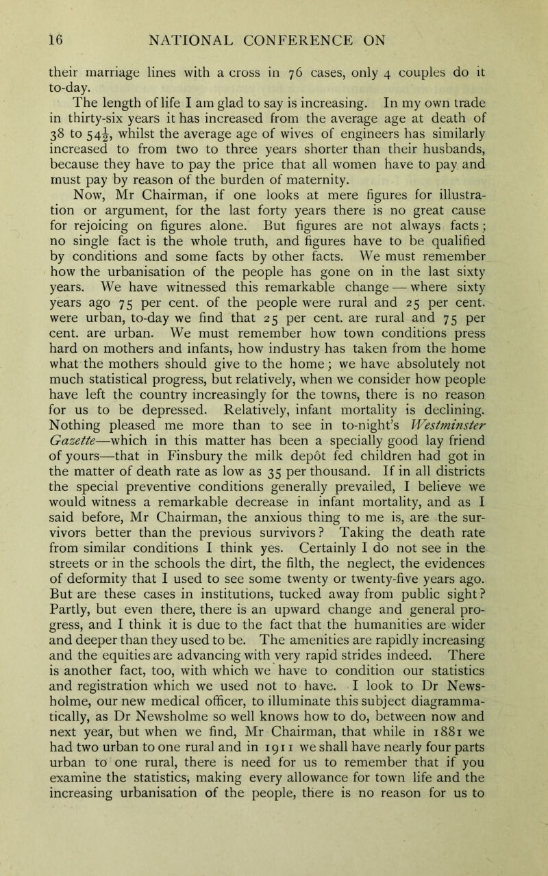 their marriage lines with a cross in 76 cases, only 4 couples do it to-day. The length of life I am glad to say is increasing. In my own trade in thirty-six years it has increased from the average age at death of 38 to 54J, whilst the average age of wives of engineers has similarly increased to from two to three years shorter than their husbands, because they have to pay the price that all women have to pay and must pay by reason of the burden of maternity. Now, Mr Chairman, if one looks at mere figures for illustra- tion or argument, for the last forty years there is no great cause for rejoicing on figures alone. But figures are not always facts ; no single fact is the whole truth, and figures have to be qualified by conditions and some facts by other facts. We must remember how the urbanisation of the people has gone on in the last sixty years. We have witnessed this remarkable change — where sixty years ago 75 per cent, of the people were rural and 25 per cent, were urban, to-day we find that 25 per cent, are rural and 75 per cent, are urban. We must remember how town conditions press hard on mothers and infants, how industry has taken from the home what the mothers should give to the home; we have absolutely not much statistical progress, but relatively, when we consider how people have left the country increasingly for the towns, there is no reason for us to be depressed. Relatively, infant mortality is declining. Nothing pleased me more than to see in to-night’s Westminster Gazette—which in this matter has been a specially good lay friend of yours—that in Finsbury the milk depot fed children had got in the matter of death rate as low as 35 per thousand. If in all districts the special preventive conditions generally prevailed, I believe we would witness a remarkable decrease in infant mortality, and as I said before, Mr Chairman, the anxious thing to me is, are the sur- vivors better than the previous survivors? Taking the death rate from similar conditions I think yes. Certainly I do not see in the streets or in the schools the dirt, the filth, the neglect, the evidences of deformity that I used to see some twenty or twenty-five years ago. But are these cases in institutions, tucked away from public sight ? Partly, but even there, there is an upward change and general pro- gress, and I think it is due to the fact that the humanities are wider and deeper than they used to be. The amenities are rapidly increasing and the equities are advancing with very rapid strides indeed. There is another fact, too, with which we have to condition our statistics and registration which we used not to have. I look to Dr News- holme, our new medical officer, to illuminate this subject diagramma- tically, as Dr Newsholme so well knows how to do, between now and next year, but when we find, Mr Chairman, that while in 18.81 we had two urban to one rural and in 1911 we shall have nearly four parts urban to one rural, there is need for us to remember that if you examine the statistics, making every allowance for town life and the increasing urbanisation of the people, there is no reason for us to