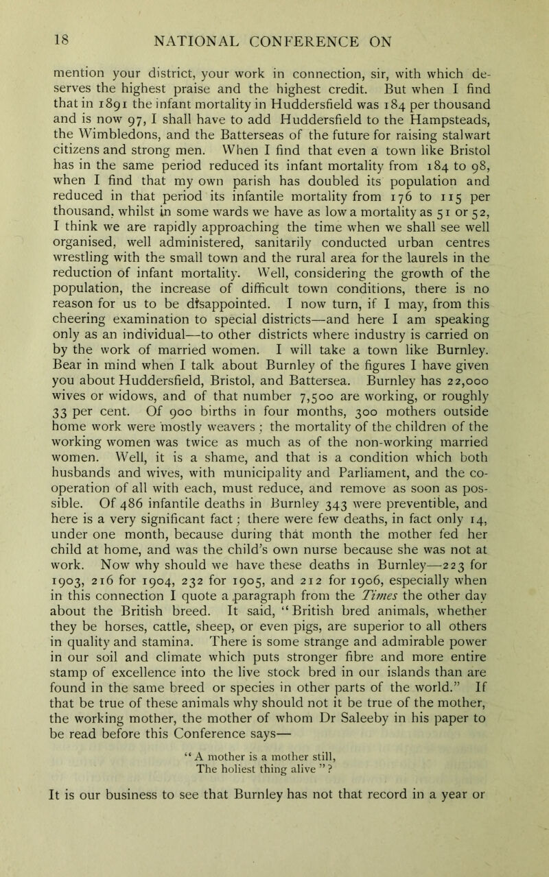 mention your district, your work in connection, sir, with which de- serves the highest praise and the highest credit. But when I find that in 1891 the infant mortality in Huddersfield was 184 per thousand and is now 97, I shall have to add Huddersfield to the Hampsteads, the Wimbledons, and the Batterseas of the future for raising stalwart citizens and strong men. When I find that even a town like Bristol has in the same period reduced its infant mortality from 184 to 98, when I find that my own parish has doubled its population and reduced in that period its infantile mortality from 176 to 115 per thousand, whilst in some wards we have as low a mortality as 51 or 52, I think we are rapidly approaching the time when we shall see well organised, well administered, sanitarily conducted urban centres wrestling with the small town and the rural area for the laurels in the reduction of infant mortality. Well, considering the growth of the population, the increase of difficult town conditions, there is no reason for us to be disappointed. I now turn, if I may, from this cheering examination to special districts—and here I am speaking only as an individual—to other districts where industry is carried on by the work of married women. I will take a town like Burnley. Bear in mind when I talk about Burnley of the figures I have given you about Huddersfield, Bristol, and Battersea. Burnley has 22,000 wives or widows, and of that number 7,500 are working, or roughly 33 per cent. Of 900 births in four months, 300 mothers outside home work were 'mostly weavers ; the mortality of the children of the working women was twice as much as of the non-working married women. Well, it is a shame, and that is a condition which both husbands and wives, with municipality and Parliament, and the co- operation of all with each, must reduce, and remove as soon as pos- sible. Of 486 infantile deaths in Burnley 343 were preventible, and here is a very significant fact; there were few deaths, in fact only 14, under one month, because during that month the mother fed her child at home, and was the child’s own nurse because she was not at work. Now why should we have these deaths in Burnley—223 for 1903, 216 for 1904, 232 for 1905, and 212 for 1906, especially when in this connection I quote a .paragraph from the Tunes the other day about the British breed. It said, “British bred animals, whether they be horses, cattle, sheep, or even pigs, are superior to all others in quality and stamina. There is some strange and admirable power in our soil and climate which puts stronger fibre and more entire stamp of excellence into the live stock bred in our islands than are found in the same breed or species in other parts of the world.” If that be true of these animals why should not it be true of the mother, the working mother, the mother of whom Dr Saleeby in his paper to be read before this Conference says— “ A mother is a mother still, The holiest thing alive ” ? It is our business to see that Burnley has not that record in a year or