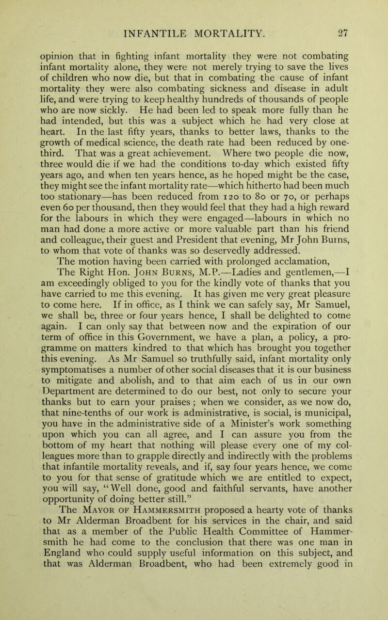 opinion that in fighting infant mortality they were not combating infant mortality alone, they were not merely trying to save the lives of children who now die, but that in combating the cause of infant mortality they were also combating sickness and disease in adult life, and were trying to keep healthy hundreds of thousands of people who are now sickly. He had been led to speak more fully than he had intended, but this was a subject which he had very close at heart. In the last fifty years, thanks to better laws, thanks to the growth of medical science, the death rate had been reduced by one- third. That was a great achievement. Where two people die now, three would die if we had the conditions to-day which existed fifty years ago, and when ten years hence, as he hoped might be the case, they might see the infant mortality rate—which hitherto had been much too stationary—has been reduced from 120 to 80 or 70, or perhaps even 60 per thousand, then they would feel that they had a high reward for the labours in which they were engaged—labours in which no man had done a more active or more valuable part than his friend and colleague, their guest and President that evening, Mr John Bums, to whom that vote of thanks was so deservedly addressed. The motion having been carried with prolonged acclamation, The Right Hon. John Burns, M.P.—Ladies and gentlemen,—I am exceedingly obliged to you for the kindly vote of thanks that you have carried to me this evening. It has given me very great pleasure to come here. If in office, as I think we can safely say, Mr Samuel, we shall be, three or four years hence, I shall be delighted to come again. I can only say that between now and the expiration of our term of office in this Government, we have a plan, a policy, a pro- gramme on matters kindred to that which has brought you together this evening. As Mr Samuel so truthfully said, infant mortality only symptomatises a number of other social diseases that it is our business to mitigate and abolish, and to that aim each of us in our own Department are determined to do our best, not only to secure your thanks but to earn your praises; when we consider, as we now do, that nine-tenths of our work is administrative, is social, is municipal, you have in the administrative side of a Minister’s work something upon which you can all agree, and I can assure you from the bottom of my heart that nothing will please every one of my col- leagues more than to grapple directly and indirectly with the problems that infantile mortality reveals, and if, say four years hence, we come to you for that sense of gratitude which we are entitled to expect, you will say, “Well done, good and faithful servants, have another opportunity of doing better still.” The Mayor of Hammersmith proposed a hearty vote of thanks to Mr Alderman Broadbent for his services in the chair, and said that as a member of the Public Health Committee of Hammer- smith he had come to the conclusion that there was one man in England who could supply useful information on this subject, and that was Alderman Broadbent, who had been extremely good in