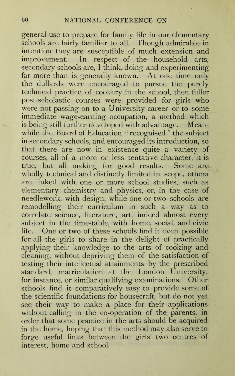 general use to prepare for family life in our elementary schools are fairly familiar to all. Though admirable in intention they are susceptible of much extension and improvement. In respect of the household arts, secondary schools are, I think, doing and experimenting far more than is generally known. At one time only the dullards were encouraged to pursue the purely technical practice of cookery in the school, then fuller post-scholastic courses were provided for girls who were not passing on to a University career or to some immediate wage-earning occupation, a method which is being still further developed with advantage. Mean- while the Board of Education “ recognised ” the subject in secondary schools, and encouraged its introduction, so that there are now in existence quite a variety of courses, all of a more or less tentative character, it is true, but all making for good results. Some are wholly technical and distinctly limited in scope, others are linked with one or more school studies, such as elementary chemistry and physics, or, in the case of needlework, with design, while one or two schools are remodelling their curriculum in such a way as to correlate science, literature, art, indeed almost every subject in the time-table, with home, social, and civic life. One or two of these schools find it even possible for all the girls to share in the delight of practically applying their knowledge to the arts of cooking and cleaning, without depriving them of the satisfaction of testing their intellectual attainments by the prescribed standard, matriculation at the London University, for instance, or similar qualifying examinations. Other schools find it comparatively easy to provide some of the scientific foundations for housecraft, but do not yet see their way to make a place for their applications without calling in the co-operation of the parents, in order that some practice in the arts should be acquired in the home, hoping that this method may also serve to forge useful links between the girls’ two centres of interest, home and school.