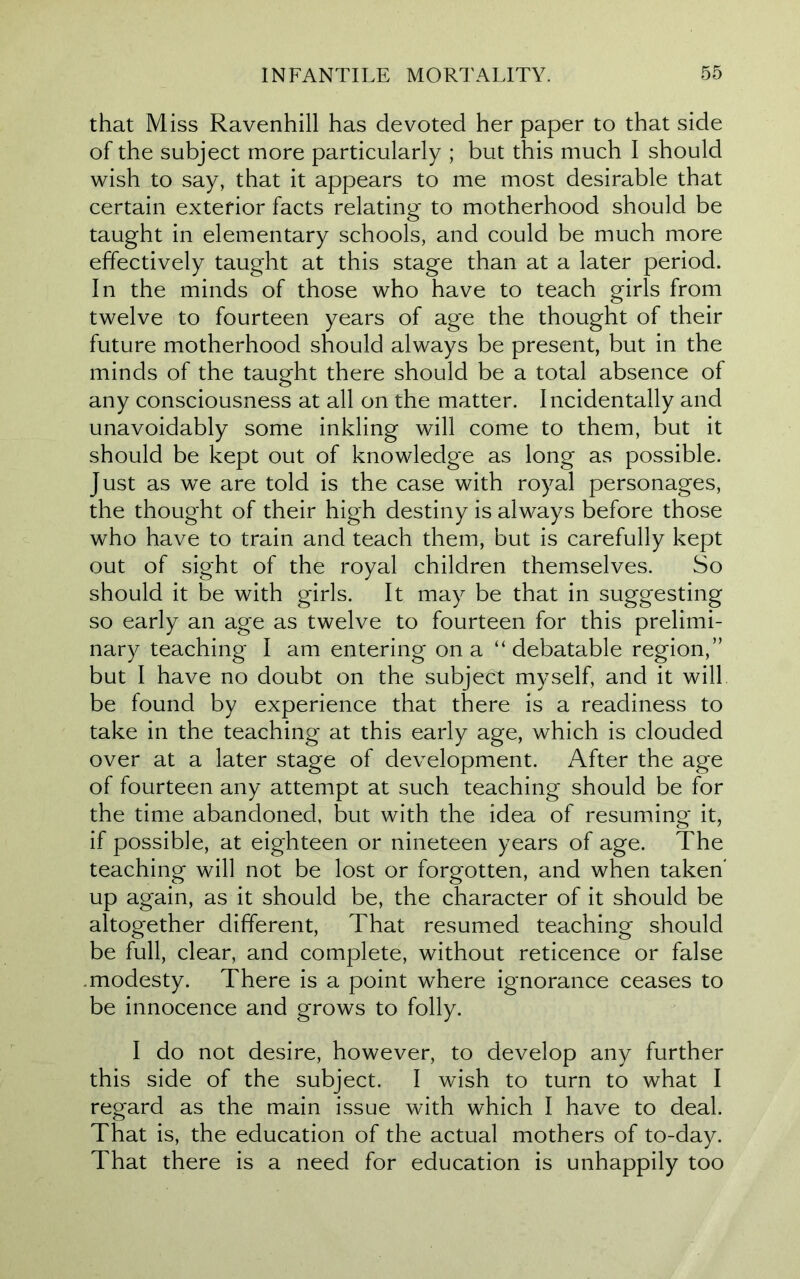 that Miss Ravenhill has devoted her paper to that side of the subject more particularly ; but this much I should wish to say, that it appears to me most desirable that certain exterior facts relating to motherhood should be taught in elementary schools, and could be much more effectively taught at this stage than at a later period. In the minds of those who have to teach girls from twelve to fourteen years of age the thought of their future motherhood should always be present, but in the minds of the taught there should be a total absence of any consciousness at all on the matter. Incidentally and unavoidably some inkling will come to them, but it should be kept out of knowledge as long as possible. Just as we are told is the case with royal personages, the thought of their high destiny is always before those who have to train and teach them, but is carefully kept out of sight of the royal children themselves. So should it be with girls. It may be that in suggesting so early an age as twelve to fourteen for this prelimi- nary teaching I am entering on a “debatable region,” but I have no doubt on the subject myself, and it will be found by experience that there is a readiness to take in the teaching at this early age, which is clouded over at a later stage of development. After the age of fourteen any attempt at such teaching should be for the time abandoned, but with the idea of resuming it, if possible, at eighteen or nineteen years of age. The teaching will not be lost or forgotten, and when taken' up again, as it should be, the character of it should be altogether different, That resumed teaching should be full, clear, and complete, without reticence or false .modesty. There is a point where ignorance ceases to be innocence and grows to folly. I do not desire, however, to develop any further this side of the subject. I wish to turn to what I regard as the main issue with which I have to deal. That is, the education of the actual mothers of to-day. That there is a need for education is unhappily too