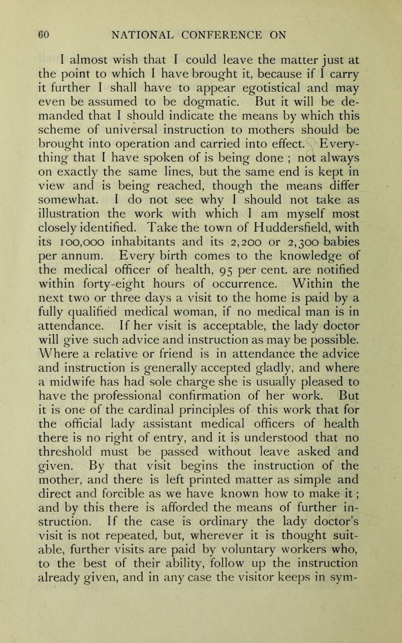 I almost wish that I could leave the matter just at the point to which I have brought it, because if I carry it further I shall have to appear egotistical and may even be assumed to be dogmatic. But it will be de- manded that I should indicate the means by which this scheme of universal instruction to mothers should be brought into operation and carried into effect. Every- thing that I have spoken of is being done ; nbt always on exactly the same lines, but the same end is kept in view and is being reached, though the means differ somewhat. I do not see why I should not take as illustration the work with which I am myself most closely identified. Take the town of Huddersfield, with its 100,000 inhabitants and its 2,200 or 2,300 babies per annum. Every birth comes to the knowledge of the medical officer of health, 95 per cent, are notified within forty-eight hours of occurrence. Within the next two or three days a visit to the home is paid by a fully qualified medical woman, if no medical man is in attendance. If her visit is acceptable, the lady doctor will give such advice and instruction as may be possible. Where a relative or friend is in attendance the advice and instruction is generally accepted gladly, and where a midwife has had sole charge she is usually pleased to have the professional confirmation of her work. But it is one of the cardinal principles of this work that for the official lady assistant medical officers of health there is no right of entry, and it is understood that no threshold must be passed without leave asked and given. By that visit begins the instruction of the mother, and there is left printed matter as simple and direct and forcible as we have known how to make it; and by this there is afforded the means of further in- struction. If the case is ordinary the lady doctor’s visit is not repeated, but, wherever it is thought suit- able, further visits are paid by voluntary workers who, to the best of their ability, follow up the instruction already given, and in any case the visitor keeps in sym-