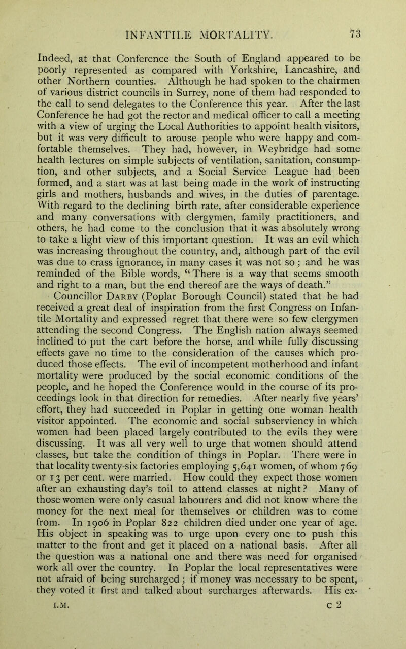 Indeed, at that Conference the South of England appeared to be poorly represented as compared with Yorkshire, Lancashire, and other Northern counties. Although he had spoken to the chairmen of various district councils in Surrey, none of them had responded to the call to send delegates to the Conference this year. After the last Conference he had got the rector and medical officer to call a meeting with a view of urging the Local Authorities to appoint health visitors, but it was very difficult to arouse people who were happy and com- fortable themselves. They had, however, in Weybridge had some health lectures on simple subjects of ventilation, sanitation, consump- tion, and other subjects, and a Social Service League had been formed, and a start was at last being made in the work of instructing girls and mothers, husbands and wives, in the duties of parentage. With regard to the declining birth rate, after considerable experience and many conversations with clergymen, family practitioners, and others, he had come to the conclusion that it was absolutely wrong to take a light view of this important question. It was an evil which was increasing throughout the country, and, although part of the evil was due to crass ignorance, in many cases it was not so; and he was reminded of the Bible words, “ There is a way that seems smooth and right to a man, but the end thereof are the ways of death.” Councillor Darby (Poplar Borough Council) stated that he had received a great deal of inspiration from the first Congress on Infan- tile Mortality and expressed regret that there were so few clergymen attending the second Congress. The English nation always seemed inclined to put the cart before the horse, and while fully discussing effects gave no time to the consideration of the causes which pro- duced those effects. The evil of incompetent motherhood and infant mortality were produced by the social economic conditions of the people, and he hoped the Conference would in the course of its pro- ceedings look in that direction for remedies. After nearly five years’ effort, they had succeeded in Poplar in getting one woman health visitor appointed. The economic and social subserviency in which women had been placed largely contributed to the evils they were discussing. It was all very well to urge that women should attend classes, but take the condition of things in Poplar. There were in that locality twenty-six factories employing 5,641 women, of whom 769 or 13 per cent, were married. How could they expect those women after an exhausting day’s toil to attend classes at night ? Many of those women were only casual labourers and did not know where the money for the next meal for themselves or children was to come from. In 1906 in Poplar 822 children died under one year of age. His object in speaking was to urge upon every one to push this matter to the front and get it placed on a national basis. After all the question was a national one and there was need for organised work all over the country. In Poplar the local representatives were not afraid of being surcharged; if money was necessary to be spent, they voted it first and talked about surcharges afterwards. His ex- c 2 I.M.