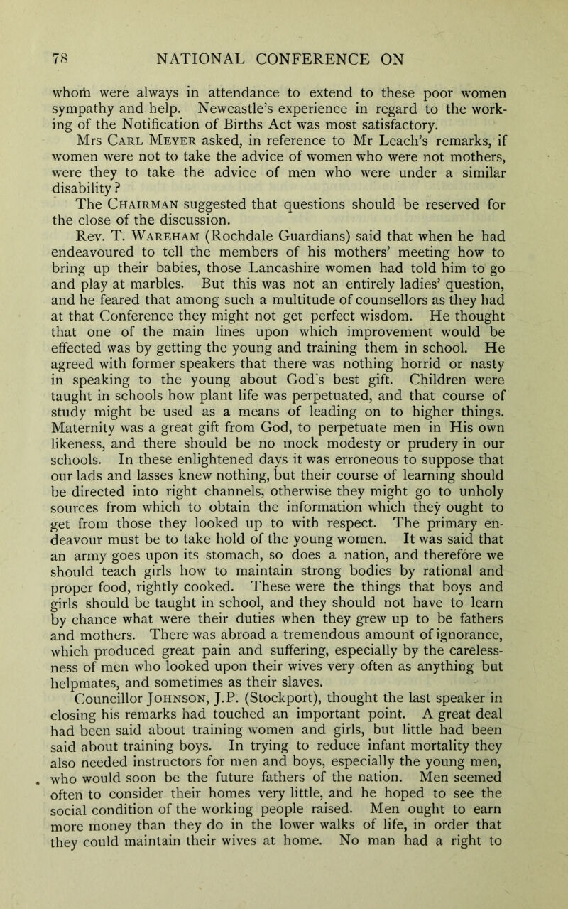 whom were always in attendance to extend to these poor women sympathy and help. Newcastle’s experience in regard to the work- ing of the Notification of Births Act was most satisfactory. Mrs Carl Meyer asked, in reference to Mr Leach’s remarks, if women were not to take the advice of women who were not mothers, were they to take the advice of men who were under a similar disability ? The Chairman suggested that questions should be reserved for the close of the discussion. Rev. T. Wareham (Rochdale Guardians) said that when he had endeavoured to tell the members of his mothers’ meeting how to bring up their babies, those Lancashire women had told him to go and play at marbles. But this was not an entirely ladies’ question, and he feared that among such a multitude of counsellors as they had at that Conference they might not get perfect wisdom. He thought that one of the main lines upon which improvement would be effected was by getting the young and training them in school. He agreed with former speakers that there was nothing horrid or nasty in speaking to the young about God’s best gift. Children were taught in schools how plant life was perpetuated, and that course of study might be used as a means of leading on to higher things. Maternity was a great gift from God, to perpetuate men in His own likeness, and there should be no mock modesty or prudery in our schools. In these enlightened days it was erroneous to suppose that our lads and lasses knew nothing, but their course of learning should be directed into right channels, otherwise they might go to unholy sources from which to obtain the information which they ought to get from those they looked up to with respect. The primary en- deavour must be to take hold of the young women. It was said that an army goes upon its stomach, so does a nation, and therefore we should teach girls how to maintain strong bodies by rational and proper food, rightly cooked. These were the things that boys and girls should be taught in school, and they should not have to learn by chance what were their duties when they grew up to be fathers and mothers. There was abroad a tremendous amount of ignorance, which produced great pain and suffering, especially by the careless- ness of men who looked upon their wives very often as anything but helpmates, and sometimes as their slaves. Councillor Johnson, J.P. (Stockport), thought the last speaker in closing his remarks had touched an important point. A great deal had been said about training women and girls, but little had been said about training boys. In trying to reduce infant mortality they also needed instructors for men and boys, especially the young men, . who would soon be the future fathers of the nation. Men seemed often to consider their homes very little, and he hoped to see the social condition of the working people raised. Men ought to earn more money than they do in the lower walks of life, in order that they could maintain their wives at home. No man had a right to