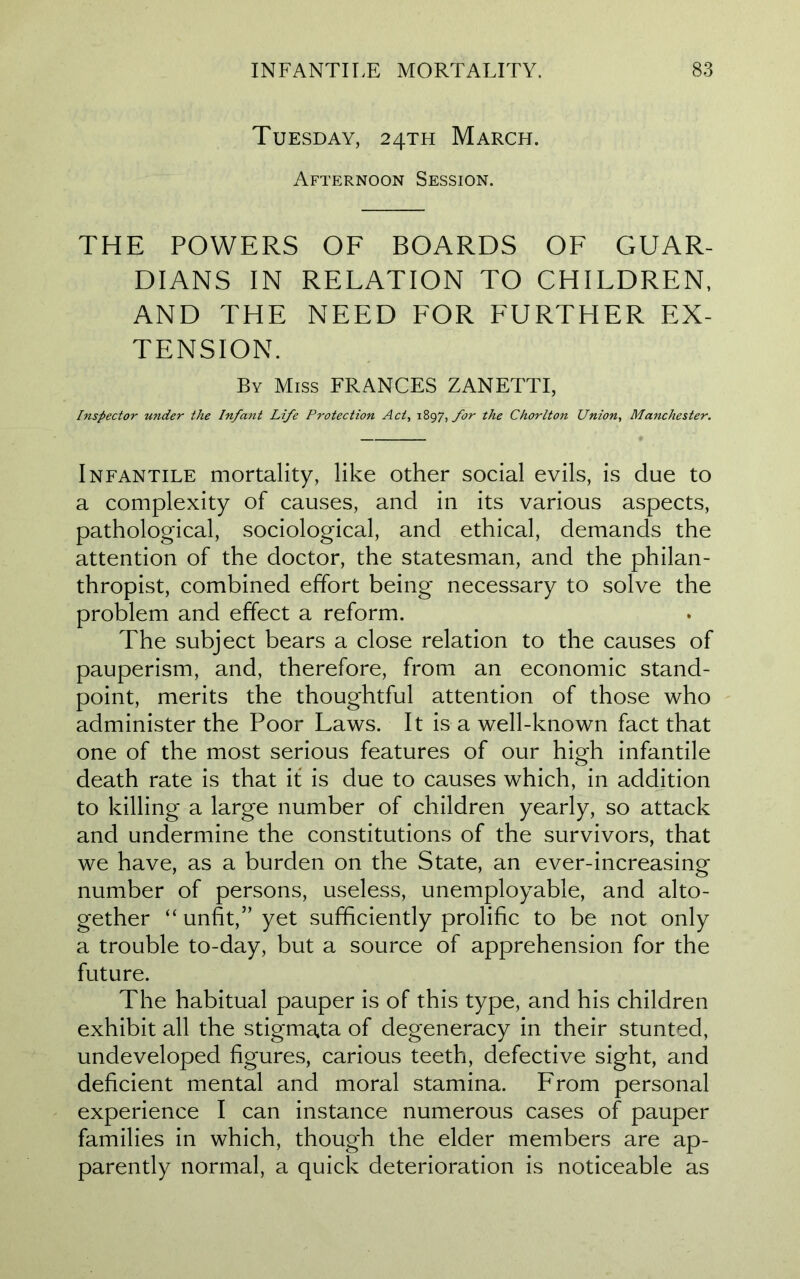 Tuesday, 24TH March. Afternoon Session. THE POWERS OF BOARDS OF GUAR- DIANS IN RELATION TO CHILDREN, AND THE NEED FOR FURTHER EX- TENSION. By Miss FRANCES ZANETTI, Inspector under the Infant Life Protection Act, 1897, for the Chorlton Union, Manchester. Infantile mortality, like other social evils, is due to a complexity of causes, and in its various aspects, pathological, sociological, and ethical, demands the attention of the doctor, the statesman, and the philan- thropist, combined effort being necessary to solve the problem and effect a reform. The subject bears a close relation to the causes of pauperism, and, therefore, from an economic stand- point, merits the thoughtful attention of those who administer the Poor Laws. It is a well-known fact that one of the most serious features of our high infantile death rate is that it is due to causes which, in addition to killing a large number of children yearly, so attack and undermine the constitutions of the survivors, that we have, as a burden on the State, an ever-increasing number of persons, useless, unemployable, and alto- gether “ unfit,” yet sufficiently prolific to be not only a trouble to-day, but a source of apprehension for the future. The habitual pauper is of this type, and his children exhibit all the stigmata of degeneracy in their stunted, undeveloped figures, carious teeth, defective sight, and deficient mental and moral stamina. From personal experience I can instance numerous cases of pauper families in which, though the elder members are ap- parently normal, a quick deterioration is noticeable as