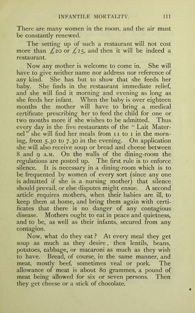 There are many women in the room, and the air must be constantly renewed. The setting up of such a restaurant will not cost more than £20 or £25, and then it will be indeed a restaurant. Now any mother is welcome to come in. She will have to give neither name nor address nor reference of any kind. She has but to show that she feeds her baby. She finds in the restaurant immediate relief, and she will find it morning and evening as long as she feeds her infant. When the baby is over eighteen months the mother will have to bring a medical certificate prescribing her to feed the child for one or two months more if she wishes to be admitted. Thus every day in the five restaurants of the “ Lait Mater- nel ” she will find her meals from 11 to 1 in the morn- ing, from 5.30 to 7.30 in the evening. On application she will also receive soup or bread and cheese between 8 and 9 a.m. On the walls of the dining-room the regulations are posted up. The first rule is to enforce silence. It is necessary in a dining-room which is to be frequented by women of every sort (since any one is admitted if she is a nursing mother) that silence should prevail, or else disputes might ensue. A second article requires mothers, when their babies are ill, to keep them at home, and bring them again with certi- ficates that there is no danger of any contagious disease. Mothers ought to eat in peace and quietness, and to be, as well as their infants, secured from any contagion. Now, what do they eat ? At every meal they get soup as much as they desire, then lentils, beans, potatoes, cabbage, or macaroni as much as they wish to have. Bread, of course, in the same manner, and meat, mostly beef, sometimes veal or pork. The allowance of meat is about 80 grammes, a pound of meat being allowed for six or seven persons. Then they get cheese or a stick of chocolate.