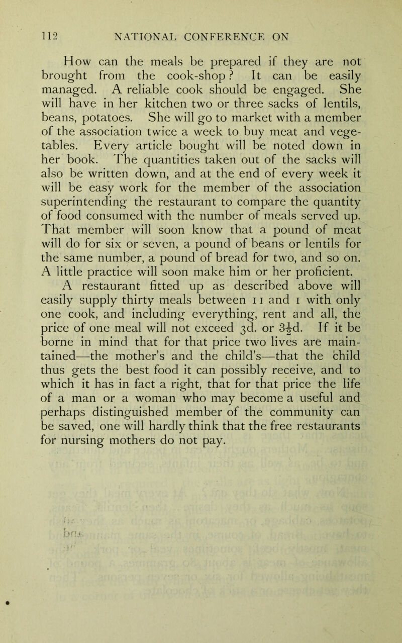 How can the meals be prepared if they are not brought from the cook-shop ? It can be easily managed. A reliable cook should be engaged. She will have in her kitchen two or three sacks of lentils, beans, potatoes. She will go to market with a member of the association twice a week to buy meat and vege- tables. Every article bought will be noted down in her book. The quantities taken out of the sacks will also be written down, and at the end of every week it will be easy work for the member of the association superintending the restaurant to compare the quantity of food consumed with the number of meals served up. That member will soon know that a pound of meat will do for six or seven, a pound of beans or lentils for the same number, a pound of bread for two, and so on. A little practice will soon make him or her proficient. A restaurant fitted up as described above will easily supply thirty meals between 11 and i with only one cook, and including everything, rent and all, the price of one meal will not exceed 3d. or 3jd. If it be borne in mind that for that price two lives are main- tained—the mothers and the child’s—that the child thus gets the best food it can possibly receive, and to which it has in fact a right, that for that price the life of a man or a woman who may become a useful and perhaps distinguished member of the community can be saved, one will hardly think that the free restaurants for nursing mothers do not pay.