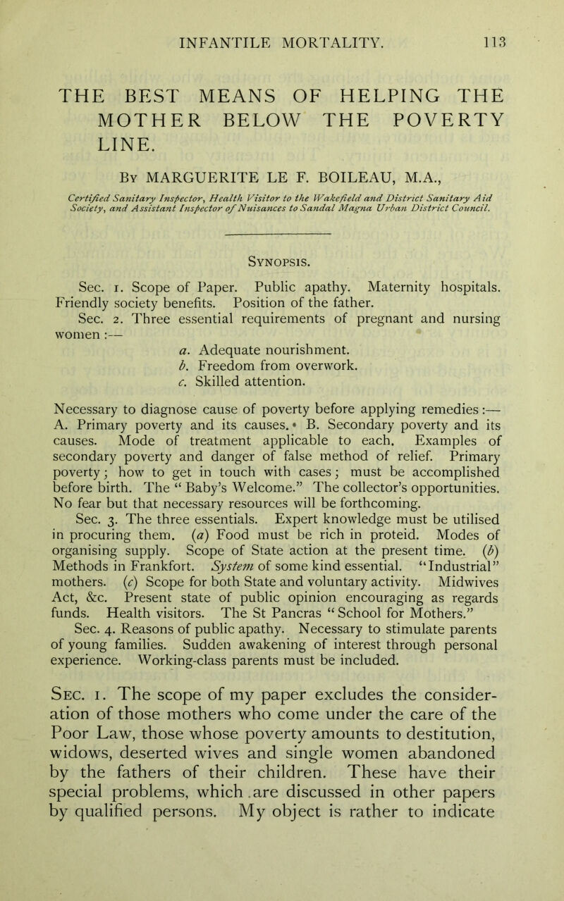 THE BEST MEANS OF HELPING THE MOTHER BELOW THE POVERTY LINE. By MARGUERITE LE F. BOILEAU, M.A., Certified Sanitary Inspector, Health Visitor to the Wakefield and District Sanitary Aid Society, and Assistant Inspector of Nuisances to Sandal Magna Urban District Council. Synopsis. Sec. i. Scope of Paper. Public apathy. Maternity hospitals. Friendly society benefits. Position of the father. Sec. 2. Three essential requirements of pregnant and nursing women :— a. Adequate nourishment. b. Freedom from overwork. c. Skilled attention. Necessary to diagnose cause of poverty before applying remedies:— A. Primary poverty and its causes. • B. Secondary poverty and its causes. Mode of treatment applicable to each. Examples of secondary poverty and danger of false method of relief. Primary poverty; how to get in touch with cases; must be accomplished before birth. The “ Baby’s Welcome.” The collector’s opportunities. No fear but that necessary resources will be forthcoming. Sec. 3. The three essentials. Expert knowledge must be utilised in procuring them, (a) Food must be rich in proteid. Modes of organising supply. Scope of State action at the present time. (b) Methods in Frankfort. System of some kind essential. “Industrial” mothers. (c) Scope for both State and voluntary activity. Midwives Act, &c. Present state of public opinion encouraging as regards funds. Health visitors. The St Pancras “ School for Mothers.” Sec. 4. Reasons of public apathy. Necessary to stimulate parents of young families. Sudden awakening of interest through personal experience. Working-class parents must be included. Sec. 1. The scope of my paper excludes the consider- ation of those mothers who come under the care of the Poor Law, those whose poverty amounts to destitution, widows, deserted wives and single women abandoned by the fathers of their children. These have their special problems, which are discussed in other papers by qualified persons. My object is rather to indicate