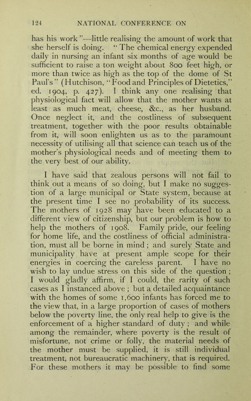 has his work’’—little realising the amount of work that she herself is doing. “ The chemical energy expended daily in nursing an infant six months of age would be sufficient to raise a ton weight about 800 feet high, or more than twice as high as the top of the dome of St Paul’s” (Hutchison, “Food and Principles of Dietetics,” ed. 1904, p. 427). I think any one realising that physiological fact will allow that the mother wants at least as much meat, cheese, &c., as her husband. Once neglect it, and the costliness of subsequent treatment, together with the poor results obtainable from it, will soon enlighten us as to the paramount necessity of utilising all that science can teach us of the mother’s physiological needs and of meeting them to the very best of our ability. I have said that zealous persons will not fail to think out a means of so doing, but I make no sugges- tion of a large municipal or State system, because at the present time I see no probability of its success. The mothers of 1928 may have been educated to a different view of citizenship, but our problem is how to help the mothers of 1908. Family pride, our feeling for home life, and the costliness of official administra- tion, must all be borne in mind ; and surely State and municipality have at present ample scope for their energies in coercing the careless parent. I have no wish to lay undue stress on this side of the question ; I would gladly affirm, if I could, the rarity of such cases as I instanced above ; but a detailed acquaintance with the homes of some 1,600 infants has forced me to the view that, in a large proportion of cases of mothers below the poverty line, the only real help to give is the enforcement of a higher standard of duty ; and while among the remainder, where poverty is the result of misfortune, not crime or folly, the material needs of the mother must be supplied, it is still individual treatment, not bureaucratic machinery, that is required. For these mothers it may be possible to find some