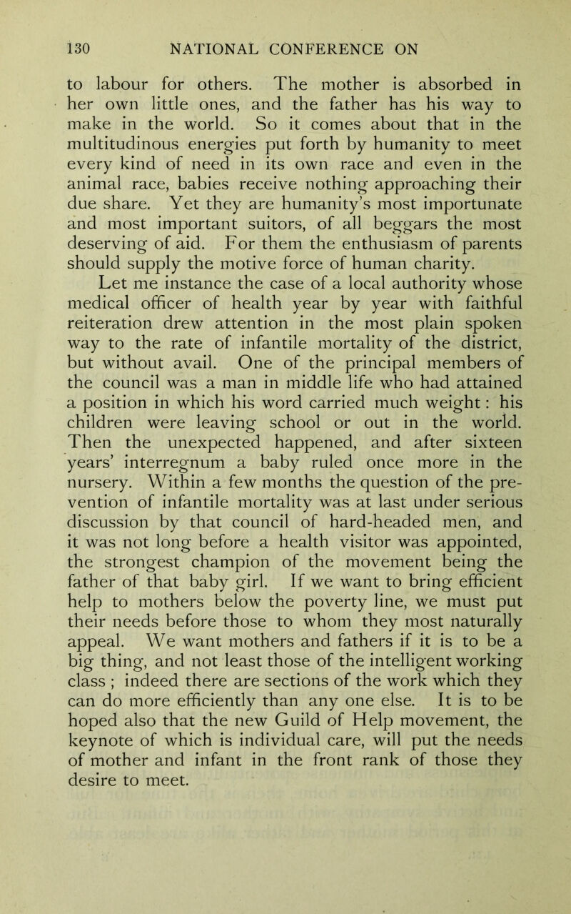 to labour for others. The mother is absorbed in her own little ones, and the father has his way to make in the world. So it comes about that in the multitudinous energies put forth by humanity to meet every kind of need in its own race and even in the animal race, babies receive nothing approaching their due share. Yet they are humanity’s most importunate and most important suitors, of all beggars the most deserving of aid. For them the enthusiasm of parents should supply the motive force of human charity. Let me instance the case of a local authority whose medical officer of health year by year with faithful reiteration drew attention in the most plain spoken way to the rate of infantile mortality of the district, but without avail. One of the principal members of the council was a man in middle life who had attained a position in which his word carried much weight: his children were leaving school or out in the world. Then the unexpected happened, and after sixteen years’ interregnum a baby ruled once more in the nursery. Within a few months the question of the pre- vention of infantile mortality was at last under serious discussion by that council of hard-headed men, and it was not long before a health visitor was appointed, the strongest champion of the movement being the father of that baby girl. If we want to bring efficient help to mothers below the poverty line, we must put their needs before those to whom they most naturally appeal. We want mothers and fathers if it is to be a big thing, and not least those of the intelligent working class ; indeed there are sections of the work which they can do more efficiently than any one else. It is to be hoped also that the new Guild of Help movement, the keynote of which is individual care, will put the needs of mother and infant in the front rank of those they desire to meet.