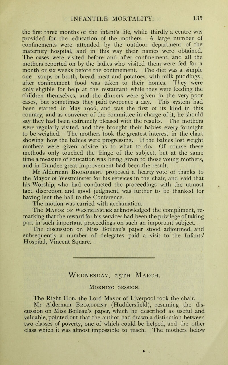 the first three months of the infant’s life, while thirdly a centre was provided for the education of the mothers. A large number of confinements were attended by the outdoor department of the maternity hospital, and in this way their names were obtained. The cases were visited before and after confinement, and all the mothers reported on by the ladies who visited them were fed for a month or six weeks before the confinement. The diet was a simple one—soups or broth, bread, meat and potatoes, with milk puddings; after confinement food was taken to their homes. They were only eligible for help at the restaurant while they were feeding the children themselves, and the dinners were given in the very poor cases, but sometimes they paid twopence a day. This system had been started in May 1906, and was the first of its kind in this country, and as convener of the committee in charge of it, he should say they had been extremely pleased with the results. The mothers were regularly visited, and they brought their babies every fortnight to be weighed. The mothers took the greatest interest in the chart showing how the babies were progressing. If the babies lost weight mothers were given advice as to what to do. Of course these methods only touched the fringe of the subject, but at the same time a measure of education was being given to those young mothers, and in Dundee great improvement had been the result. Mr Alderman Broadbent proposed a hearty vote of thanks to the Mayor of Westminster for his services in the chair, and said that his Worship, who had conducted the proceedings with the utmost tact, discretion, and good judgment, was further to be thanked for having lent the hall to the Conference. The motion was carried with acclamation. The Mayor of Westminster acknowledged the compliment, re- marking that the reward for his services had been the privilege of taking part in such important proceedings on such an important subject. The discussion on Miss Boileau’s paper stood adjourned, and subsequently a number of delegates paid a visit to the Infants’ Hospital, Vincent Square. Wednesday, 25TH March. Morning Session. The Right Hon. the Lord Mayor of Liverpool took the chair. Mr Alderman Broadbent (Huddersfield), resuming the dis- cussion on Miss Boileau’s paper, which he described as useful and valuable, pointed out that the author had drawn a distinction between two classes of poverty, one of which could be helped, and the other class which it was almost impossible to reach. The mothers below