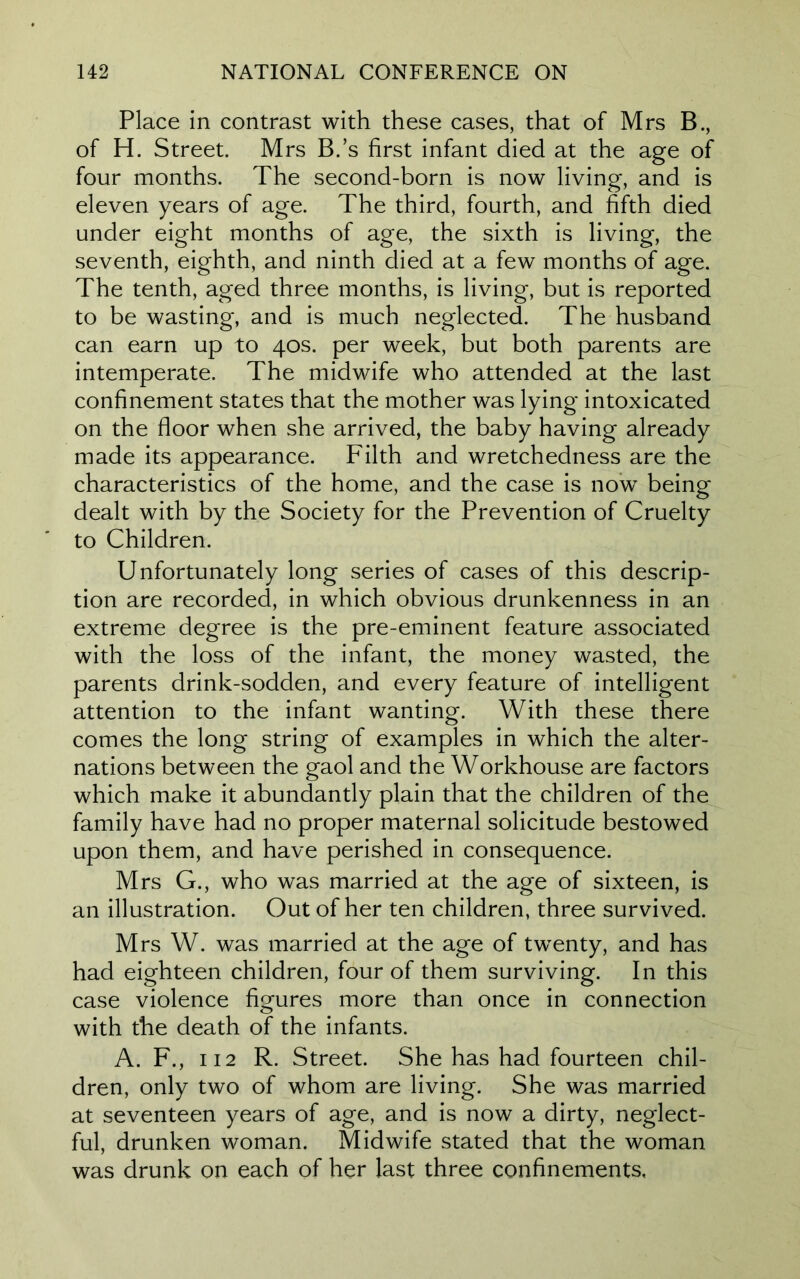 Place in contrast with these cases, that of Mrs B., of H. Street. Mrs B.’s first infant died at the age of four months. The second-born is now living, and is eleven years of age. The third, fourth, and fifth died under eight months of age, the sixth is living, the seventh, eighth, and ninth died at a few months of age. The tenth, aged three months, is living, but is reported to be wasting, and is much neglected. The husband can earn up to 40s. per week, but both parents are intemperate. The midwife who attended at the last confinement states that the mother was lying intoxicated on the floor when she arrived, the baby having already made its appearance. Filth and wretchedness are the characteristics of the home, and the case is now being dealt with by the Society for the Prevention of Cruelty to Children. Unfortunately long series of cases of this descrip- tion are recorded, in which obvious drunkenness in an extreme degree is the pre-eminent feature associated with the loss of the infant, the money wasted, the parents drink-sodden, and every feature of intelligent attention to the infant wanting. With these there comes the long string of examples in which the alter- nations between the gaol and the Workhouse are factors which make it abundantly plain that the children of the family have had no proper maternal solicitude bestowed upon them, and have perished in consequence. Mrs G., who was married at the age of sixteen, is an illustration. Out of her ten children, three survived. Mrs W. was married at the age of twenty, and has had eighteen children, four of them surviving. In this case violence figures more than once in connection with the death of the infants. A. F., 112 R. Street. She has had fourteen chil- dren, only two of whom are living. She was married at seventeen years of age, and is now a dirty, neglect- ful, drunken woman. Midwife stated that the woman was drunk on each of her last three confinements.