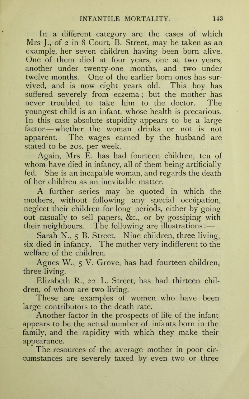 In a different category are the cases of which Mrs J., of 2 in 8 Court, B. Street, may be taken as an example, her seven children having been born alive. One of them died at four years, one at two years, another under twenty-one months, and two under twelve months. One of the earlier born ones has sur- vived, and is now eight years old. This boy has suffered severely from eczema; but the mother has never troubled to take him to the doctor. The youngest child is an infant, whose health is precarious. In this case absolute stupidity appears to be a large factor—whether the woman drinks or not is not apparent. The wages earned by the husband are stated to be 20s. per week. Again, Mrs E. has had fourteen children, ten of whom have died in infancy, all of them being artificially fed. She is an incapable woman, and regards the death of her children as an inevitable matter. A further series may be quoted in which the mothers, without following any special occupation, neglect their children for long periods, either by going out casually to sell papers, &c., or by gossiping with their neighbours. The following are illustrations:— Sarah N., 5 B. Street. Nine children, three living, six died in infancy. The mother very indifferent to the welfare of the children. Agnes W., 5 V. Grove, has had fourteen children, three living. Elizabeth R., 22 L. Street, has had thirteen chil- dren, of whom are two living. These a#e examples of women who have been large contributors to the death rate. Another factor in the prospects of life of the infant appears to be the actual number of infants born in the family, and the rapidity with which they make their appearance. The resources of the average mother in poor cir- cumstances are severely taxed by even two or three