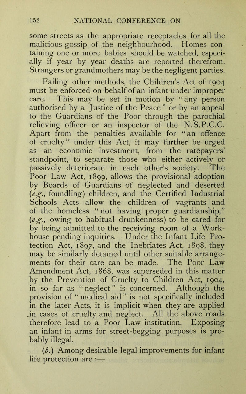 some streets as the appropriate receptacles for all the malicious gossip of the neighbourhood. Homes con- taining one or more babies should be watched, especi- ally if year by year deaths are reported therefrom. Strangers or grandmothers may be the negligent parties. Failing other methods, the Childrens Act of 1904 must be enforced on behalf of an infant under improper care. This may be set in motion by “any person authorised by a Justice of the Peace” or by an appeal to the Guardians of the Poor through the parochial relieving officer or an inspector of the N.S.P.C.C. Apart from the penalties available for “an offence of cruelty” under this Act, it may further be urged as an economic investment, from the ratepayers’ standpoint, to separate those who either actively or passively deteriorate in each other’s society. The Poor Law Act, 1899, allows the provisional adoption by Boards of Guardians of neglected and deserted (eg., foundling) children, and the Certified Industrial Schools Acts allow the children of vagrants and of the homeless “not having proper guardianship,” (eg., owing to habitual drunkenness) to be cared for by being admitted to the receiving room of a Work- house pending inquiries. Under the Infant Life Pro- tection Act, 1897, and the Inebriates Act, 1898, they may be similarly detained until other suitable arrange- ments for their care can be made. The Poor Law Amendment Act, 1868, was superseded in this matter by the Prevention of Cruelty to Children Act, 1904, in so far as “ neglect ” is concerned. Although the provision of “medical aid” is not specifically included in the later Acts, it is implicit when they are applied .in cases of cruelty and neglect. All the above roads therefore lead to a Poor Law institution. Exposing an infant in arms for street-begging purposes is pro- bably illegal. (b.) Among desirable legal improvements for infant life protection are :—