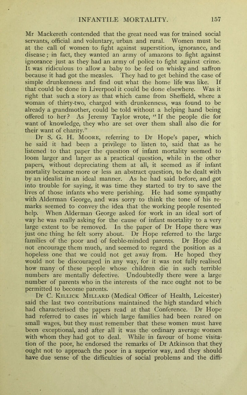 Mr Mackereth contended that the great need was for trained social servants, official and voluntary, urban and rural. Women must be at the call of women to fight against superstition, ignorance, and disease; in fact, they wanted an army of amazons to fight against ignorance just as they had an army of police to fight against crime. It was ridiculous to allow a baby to be fed on whisky and saffron because it had got the measles. They had to get behind the case of simple drunkenness and find out what the home life was like. If that could be done in Liverpool it could be done elsewhere. Was it right that such a story as that which came from Sheffield, where a woman of thirty-two, charged with drunkenness, was found to be already a grandmother, could be told without a helping hand being offered to her? As Jeremy Taylor wrote, “If the people die for want of knowledge, they who are set over them shall also die for their want of charity.” Dr S. G. H. Moore, referring to Dr Hope’s paper, which he said it had been a privilege to listen to, said that as he listened to that paper the question of infant mortality seemed to loom larger and larger as a practical question, while in the other papers, without depreciating them at all, it seemed as if infant mortality became more or less an abstract question, to be dealt with by an idealist in an ideal manner. As he had said before, and got into trouble for saying, it was time they started to try to save the lives of those infants who were perishing. He had some sympathy with Alderman George, and was sorry to think the tone of his re- marks seemed to convey the idea that the working people resented help. When Alderman George asked for work in an ideal sort of way he was really asking for the cause of infant mortality to a very large extent to be removed. In the paper of Dr Hope there was just one thing he felt sorry about. Dr Hope referred to the large families of the poor and of feeble-minded parents. Dr Hope did not encourage them much, and seemed to regard the position as a hopeless one that we could not get away from. He hoped they would not be discouraged in any way, for it was not fully realised how many of these people whose children die in such terrible numbers are mentally defective. Undoubtedly there were a large number of parents who in the interests of the race ought not to be permitted to become parents. Dr C. Killick Millard (Medical Officer of Health, Leicester) said the last two contributions maintained the high standard which had characterised the papers read at that Conference. Dr Hope had referred to cases in which large families had been reared on small wages, but they must remember that these women must have been exceptional, and after all it was the ordinary average women with whom they had got to deal. While in favour of home visita- tion of the poor, he endorsed the remarks of Dr Atkinson that they ought not to approach the poor in a superior way, and they should have due sense of the difficulties of social problems and the diffi-