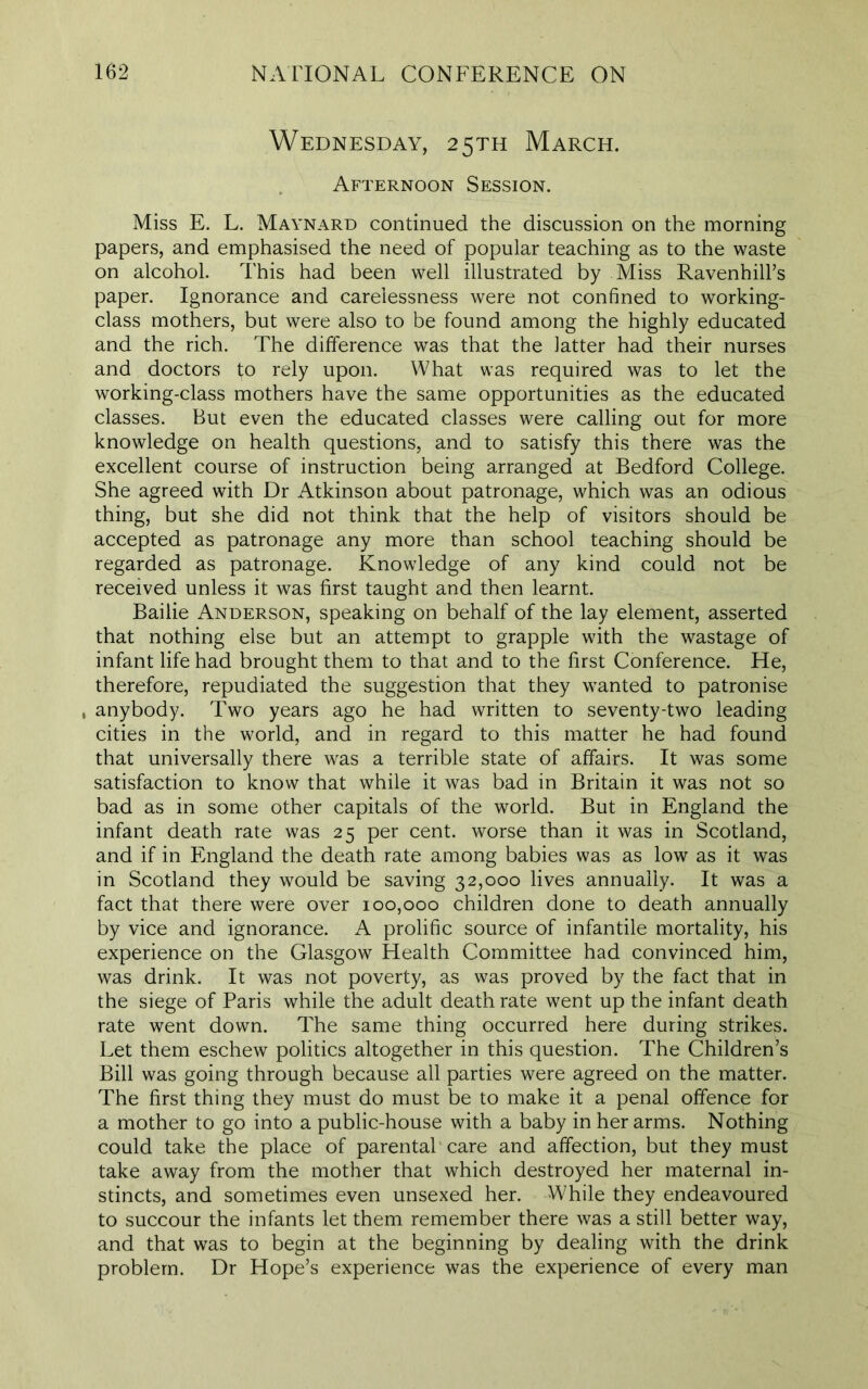 Wednesday, 25TH March. Afternoon Session. Miss E. L. Maynard continued the discussion on the morning papers, and emphasised the need of popular teaching as to the waste on alcohol. This had been well illustrated by Miss Ravenhill’s paper. Ignorance and carelessness were not confined to working- class mothers, but were also to be found among the highly educated and the rich. The difference was that the latter had their nurses and doctors to rely upon. What was required was to let the working-class mothers have the same opportunities as the educated classes. But even the educated classes were calling out for more knowledge on health questions, and to satisfy this there was the excellent course of instruction being arranged at Bedford College. She agreed with Dr Atkinson about patronage, which was an odious thing, but she did not think that the help of visitors should be accepted as patronage any more than school teaching should be regarded as patronage. Knowledge of any kind could not be received unless it was first taught and then learnt. Bailie Anderson, speaking on behalf of the lay element, asserted that nothing else but an attempt to grapple with the wastage of infant life had brought them to that and to the first Conference. He, therefore, repudiated the suggestion that they wanted to patronise , anybody. Two years ago he had written to seventy-two leading cities in the world, and in regard to this matter he had found that universally there was a terrible state of affairs. It was some satisfaction to know that while it was bad in Britain it was not so bad as in some other capitals of the world. But in England the infant death rate was 25 per cent, worse than it was in Scotland, and if in England the death rate among babies was as low as it was in Scotland they would be saving 32,000 lives annually. It was a fact that there were over 100,000 children done to death annually by vice and ignorance. A prolific source of infantile mortality, his experience on the Glasgow Health Committee had convinced him, was drink. It was not poverty, as was proved by the fact that in the siege of Paris while the adult death rate went up the infant death rate went down. The same thing occurred here during strikes. Let them eschew politics altogether in this question. The Children’s Bill was going through because all parties were agreed on the matter. The first thing they must do must be to make it a penal offence for a mother to go into a public-house with a baby in her arms. Nothing could take the place of parental care and affection, but they must take away from the mother that which destroyed her maternal in- stincts, and sometimes even unsexed her. While they endeavoured to succour the infants let them remember there was a still better way, and that was to begin at the beginning by dealing with the drink problem. Dr Hope’s experience was the experience of every man